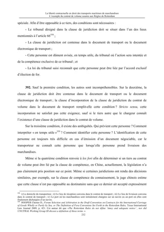 La liberté contractuelle en droit des transports maritimes de marchandises
L’exemple du contrat de volume soumis aux Règles de Rotterdam
232
spéciale. Afin d’être opposable à ce tiers, des conditions sont nécessaires :
- Le tribunal désigné dans la clause de juridiction doit se situer dans l’un des lieux
mentionnés à l’article 66558
;
- La clause de juridiction est contenue dans le document de transport ou le document
électronique de transport ;
- Cette personne est dûment avisée, en temps utile, du tribunal où l’action sera intentée et
de la compétence exclusive de ce tribunal ; et
- La loi du tribunal saisi reconnaît que cette personne peut être liée par l’accord exclusif
d’élection de for.
392. Sauf la première condition, les autres sont incompréhensibles. Sur la deuxième, la
clause de juridiction doit être contenue dans le document de transport ou le document
électronique de transport ; la clause d’incorporation de la clause de juridiction du contrat de
volume dans le document de transport remplit-elle cette condition ? Stricto sensu, cette
incorporation ne satisfait pas cette exigence, sauf si le tiers autre que le chargeur connaît
l’existence d’une clause de juridiction dans le contrat de volume.
Sur la troisième condition, il existe des ambiguïtés. Qui prévient cette personne ? Comment
interpréter « en temps utile »559
? Comment identifier cette personne ? L’identification de cette
personne est toujours très difficile en cas d’émission d’un document négociable, car le
transporteur ne connaît cette personne que lorsqu’elle personne prend livraison des
marchandises.
Même si la quatrième condition renvoie à lex fori afin de déterminer si un tiers au contrat
de volume peut être lié par la clause de compétence, en Chine, actuellement, la législation n’a
pas clairement pris position sur ce point. Même si certaines juridictions ont rendu des décisions
similaires, par exemple, sur la clause de compétence du connaissement, le juge chinois estime
que cette clause n’est pas opposable au destinataire sans que ce dernier ait accepté expressément
558
i) Le domicile du transporteur ; ii) Le lieu de réception convenu dans le contrat de transport ; iii) Le lieu de livraison convenu
dans le contrat de transport ; iv) Le port où les marchandises sont initialement chargées sur un navire ou un port où elles sont
finalement déchargées d’un navire.
559
HOOPER Chester D., Forum Selection and Arbitration in the Draft Convention on Contracts for the International Carriage
of Goods Wholly or Partly by Sea, or The Definition of Fora Conveniens Set Forth in the Rotterdam Rules, Texas International
Law Journal 2009, p. 421. Cet auteur dit que «The Rotterdam Rules do not difine ‘timey and adequate notice’ , nor did
UNCITRAL Working Group III discuss a definition of those terms. »
 