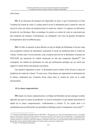 La liberté contractuelle en droit des transports maritimes de marchandises
L’exemple du contrat de volume soumis aux Règles de Rotterdam
233
cette clause.
393. Si un document de transport non négociable est émis, et que le destinataire est bien
l’acheteur du contrat de vente, le vendeur peut-il aviser le destinataire par le contrat de vente du
fait qu’il existe une clause de juridiction dans le contrat de volume ? La réponse est affirmative
du point de vue théorique. Mais, en pratique, les parties au contrat de vente ne concernent pas
des conditions du transport. Concrètement, ces ambiguïtés vont créer de grandes divergences
d’interprétation dans les différents pays.
394. En effet, la question la plus délicate est que les Règles de Rotterdam n’ont pas exigé
une acceptation expresse du destinataire concernant la clause de juridiction dans le contrat de
volume. Comme nous l’avons présenté, cette exception provient de la déclaration commune de
NITL/WSC qui représente les intérêts américains en tant que compromis législatif560
. Par
conséquent, les intérêts du destinataire ne sont pas parfaitement protégés par cet article par
rapport à l’article 80 de cette présente convention.
Une question importante se pose : le destinataire peut-il refuser d’être lié par la clause de
juridiction du contrat de volume ? À notre sens, il faut donner une opportunité au destinataire de
la refuser, notamment par l’insertion d’une clause dans le contrat de vente ou le crédit
documentaire.
B. La clause compromissoire
395. Quant à la clause compromissoire, les Règles de Rotterdam ont pris presque la même
approche que pour la clause de juridiction. Ce nouvel instrument n’a pas déclaré directement la
nullité de la clause compromissoire : conformément à l’article 75, les ayants droit à la
marchandise peuvent déclencher une procédure d’arbitrage contre le transporteur à leur choix561
:
560
L’article 9 de la déclaration commune entre le NITL/WSC : «The parties to an “Ocean Transportation Contract” (as defined
below) could contract out of the forum selection provision as per MLA Text Section 7(j); provided that a contractual forum
selection would also be binding on nonparties (e.g., a consignee) if the parties to the contract expressly agree to extend the forum
selection provision to nonparties and if the nonparty is provided written notice of such agreement (which could be done either
through the transport document/bill of lading or by other written or electronic notification). »
561
L’article 75.1 des Règles de Rotterdam.
 