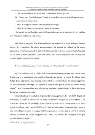 La liberté contractuelle en droit des transports maritimes de marchandises
L’exemple du contrat de volume soumis aux Règles de Rotterdam
234
i) En tout lieu désigné à cette fin dans la convention d’arbitrage ; ou
ii) En tout autre lieu situé dans un État où se trouve l’un quelconque des lieux suivants :
- Le domicile du transporteur ;
- Le lieu de réception convenu dans le contrat de transport ;
- Le lieu de livraison convenu dans le contrat de transport ;
- Le port où les marchandises sont initialement chargées sur un navire ou le port où elles
sont finalement déchargées d’un navire.
396. Même si les ayants droit à la marchandise peuvent choisir le lieu d’arbitrage, il existe
encore des exceptions : la clause compromissoire du contrat de volume et la clause
compromissoire d’un document de transport incorporant par référence expresse la charte-partie
ou les autres contrats concernés. Dans notre étude, nous nous concentrons aussi sur la clause
compromissoire du contrat de volume.
1) La validité de la clause compromissoire entre les parties du contrat de volume
397. En ce qui concerne la validité de la clause compromissoire du contrat de volume entre
le chargeur et le transporteur, une condition alternative est exigée : le contrat de volume a fait
l’objet d’une négociation individuelle ; ou le contrat de volume indique de manière apparente
qu’une convention d’arbitrage a été conclue et spécifie dans quelles clauses du contrat elle se
trouve562
. Ces deux conditions sont alternatives, la clause compromissoire a force obligatoire
lorsqu’une condition est remplie.
Comme la clause de juridiction du contrat de volume, par rapport à l’article 80 du présent
instrument, le contrat d’adhésion ou les autres documents n’ont pas été exclus. Même si un
contrat de volume ne fait pas l’objet d’une négociation individuelle, comme dans le cas où le
contrat de volume est un contrat d’adhésion, la clause compromissoire de ce contrat de volume a
une force obligatoire entre le chargeur et le transporteur du moment que le contrat de volume
indique clairement la clause compromissoire. Ainsi, les intérêts des chargeurs n’ont pas
parfaitement été protégés.
562
L’article 75.3 des Règles de Rotterdam.
 