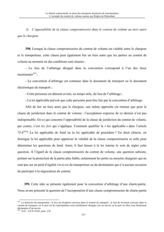 La liberté contractuelle en droit des transports maritimes de marchandises
L’exemple du contrat de volume soumis aux Règles de Rotterdam
235
2) L’opposabilité de la clause compromissoire dans le contrat de volume au tiers autre
que le chargeur
398. Lorsque la clause compromissoire du contrat de volume est valable entre le chargeur
et le transporteur, cette clause peut également lier un tiers autre que les parties au contrat de
volume au moment où des conditions sont réunies :
- Le lieu de l’arbitrage désigné dans la convention correspond à l’un des lieux
mentionnés563
;
- La convention d’arbitrage est contenue dans le document de transport ou le document
électronique de transport ;
- Cette personne est dûment avisée, en temps utile, du lieu de l’arbitrage ;
- La loi applicable prévoit que cette personne peut être liée par la convention d’arbitrage.
Afin de lier un tiers autre que le chargeur, une même approche est retenue que pour la
clause de juridiction dans le contrat de volume : l’acceptation expresse de ce dernier n’est pas
indispensable. En ce qui concerne l’opposabilité de la clause de juridiction du contrat de volume,
par contre, c’est lex fori qui s’applique. Comment qualifier la « loi applicable » dans l’article
75.4564
? La loi applicable de fond ou la loi applicable de procédure ? En droit chinois, on
distingue la loi applicable pour apprécier la validité de la clause compromissoire et celle pour
déterminer les questions de fond. Ainsi, il faut laisser à la loi interne le soin de régler cette
question. À l’égard de la clause compromissoire du contrat de volume, une question subsiste,
portant sur la protection de la partie plus faible, notamment les petits ou moyens chargeurs qui ne
sont pas sur un pied d’égalité vis-à-vis du transporteur ou du destinataire qui n’a aucune occasion
de participer à la négociation du contrat.
399. Cette idée se présente également pour la convention d’arbitrage d’une charte-partie.
Nous avons présenté la question de l’incorporation d’une clause compromissoire de charte-partie
563
Le domicile du transporteur ; le lieu de réception convenu dans le contrat de transport ; le lieu de livraison convenu dans le
contrat de transport, ou le port où les marchandises sont initialement chargées sur un navire ou le port où elles sont finalement
déchargées d’un navire.
564
Voir : A/CN.9/642, para. 210.
 