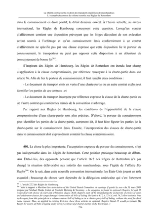 La liberté contractuelle en droit des transports maritimes de marchandises
L’exemple du contrat de volume soumis aux Règles de Rotterdam
236
dans le connaissement en droit positif, le débat demeure ouvert. À l’heure actuelle, au niveau
international, les Règles de Hambourg concernent cette question. Lorsqu’un contrat
d’affrètement contient une disposition prévoyant que les litiges découlant de son exécution
seront soumis à l’arbitrage et qu’un connaissement émis conformément à ce contrat
d’affrètement ne spécifie pas par une clause expresse que cette disposition lie le porteur du
connaissement, le transporteur ne peut pas opposer cette disposition à un détenteur du
connaissement de bonne foi565
.
S’inspirant des Règles de Hambourg, les Règles de Rotterdam ont étendu leur champ
d’application à la clause compromissoire, par référence renvoyant à la charte-partie dans son
article 76. Afin de lier le porteur du connaissement, il faut remplir deux conditions :
- Le document du transport émis en vertu d’une charte-partie ou un autre contrat exclu peut
identifier les parties de ces contrats ; et
- Le document du transport incorpore par référence expresse la clause de la charte-partie ou
de l’autre contrat qui contient les termes de la convention d’arbitrage.
Par rapport aux Règles de Hambourg, les conditions de l’opposabilité de la clause
compromissoire d’une charte-partie sont plus précises. D’abord, le porteur du connaissement
peut identifier les parties de la charte-partie, autrement dit, il faut faire figurer les parties de la
charte-partie sur le connaissement émis. Ensuite, l’incorporation des clauses de charte-partie
dans le connaissement doit expressément contenir la clause compromissoire.
400. La chose la plus importante, l’acceptation expresse du porteur du connaissement, n’est
pas indispensable dans les Règles de Rotterdam. Cette position provoque beaucoup de débats.
Aux États-Unis, des opposants pensent que l’article 76.2 des Règles de Rotterdam n’a pas
changé la situation défavorable aux intérêts des marchandises, sous l’égide de l’affaire Sky
Reefer566
. On le sait, dans cette nouvelle convention internationale, les États-Unis jouent un rôle
essentiel ; beaucoup de choses vont dépendre de la délégation américaine qui s’est fortement
565
L’article 22.2 des Règles de Hambourg.
566
Voir le rapport « Maritime law association of the United Stated Committee on carriage if goods by sea » du 31 mars 2009
proposé par Michael Marks Cohen et Nicoletti Horning & Sweeney. « An exception is found in optional Chapitre 14 and 15
which deal with choice of court and arbitration clause. Both chapters start off by invalidating the exclusivity of choice of court
and arbitration clauses for cargo damage claims under all bills of lading. But article 67.2.d, 75.4.d, and 76.2 allow national laws
to derogate from this principle in a volume contract bill of lading or in a charter party bill of lading, without the need for third
party consent. Thus, as applied to existing U.S law, these three articles in optional chapitre 14and 15 would perpetuate Sky
Reefer for nearly all bills of lading under service contract and charter parties in the U.S trades. »
 