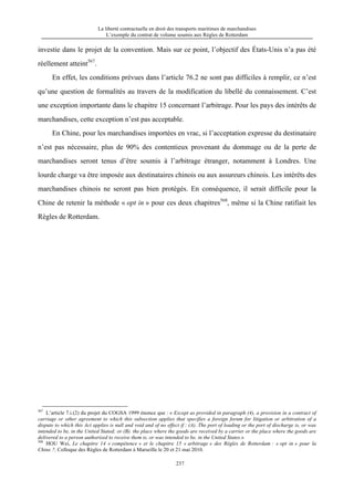 La liberté contractuelle en droit des transports maritimes de marchandises
L’exemple du contrat de volume soumis aux Règles de Rotterdam
237
investie dans le projet de la convention. Mais sur ce point, l’objectif des États-Unis n’a pas été
réellement atteint567
.
En effet, les conditions prévues dans l’article 76.2 ne sont pas difficiles à remplir, ce n’est
qu’une question de formalités au travers de la modification du libellé du connaissement. C’est
une exception importante dans le chapitre 15 concernant l’arbitrage. Pour les pays des intérêts de
marchandises, cette exception n’est pas acceptable.
En Chine, pour les marchandises importées en vrac, si l’acceptation expresse du destinataire
n’est pas nécessaire, plus de 90% des contentieux provenant du dommage ou de la perte de
marchandises seront tenus d’être soumis à l’arbitrage étranger, notamment à Londres. Une
lourde charge va être imposée aux destinataires chinois ou aux assureurs chinois. Les intérêts des
marchandises chinois ne seront pas bien protégés. En conséquence, il serait difficile pour la
Chine de retenir la méthode « opt in » pour ces deux chapitres568
, même si la Chine ratifiait les
Règles de Rotterdam.
567
L’article 7.i.(2) du projet du COGSA 1999 énonce que : « Except as provided in paragraph (4), a provision in a contract of
carriage or other agreement to which this subsection applies that specifies a foreign forum for litigation or arbitration of a
dispute to which this Act applies is null and void and of no effect if : (A). The port of loading or the port of discharge is, or was
intended to be, in the United Stated; or (B). the place where the goods are received by a carrier or the place where the goods are
delivered to a person authorized to receive them is, or was intended to be, in the United States.»
568
HOU Wei, Le chapitre 14 « compétence » et le chapitre 15 « arbitrage » des Règles de Rotterdam : « opt in » pour la
Chine ?, Colloque des Règles de Rotterdam à Marseille le 20 et 21 mai 2010.
 