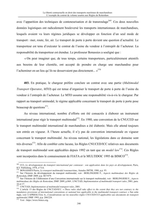 La liberté contractuelle en droit des transports maritimes de marchandises
L’exemple du contrat de volume soumis aux Règles de Rotterdam
240
avec l’apparition des techniques de conteneurisation et de transroulage569
. Ces deux nouvelles
données logistiques ont radicalement bouleversé les transports internationaux de marchandises,
lesquels avaient vu leurs régimes juridiques se développer en fonction d’un seul mode de
transport : mer, route, fer, air. Le transport de porte à porte devient une question d’actualité. Le
transporteur est tenu d’exécuter le contrat de l’usine du vendeur à l’entrepôt de l’acheteur. La
responsabilité du transporteur est étendue. Le professeur Bonassies a souligné que :
« On peut imaginer que, de tous temps, certains transporteurs, particulièrement attentifs
aux besoins de leur clientèle, ont accepté de prendre en charge une marchandise pour
l’acheminer en un lieu qu’ils ne desservaient pas directement... »570
403. En pratique, le chargeur préfère conclure un contrat avec une partie (Multimodal
Transport Operator, MTO) qui est tenue d’organiser le transport de porte à porte de l’usine du
vendeur à l’entrepôt de l’acheteur. Le MTO assume une responsabilité vis-à-vis le chargeur. Par
rapport au transport unimodal, le régime applicable concernant le transport de porte à porte pose
beaucoup de questions571
.
Au niveau international, nombre d’efforts ont été consacrés à élaborer un instrument
international pour régir le transport multimodal572
. En 1980, une convention de la CNUCED sur
le transport multimodal international de marchandises a été élaborée. Mais elle attend toujours
son entrée en vigueur. À l’heure actuelle, il n’y pas de convention internationale en vigueur
concernant le transport multimodal. Au niveau national, les législations dans ce domaine sont
très diverses573
. Afin de combler cette lacune, les Règles CNUCED/ICC relatives aux documents
de transport multimodal sont applicables depuis 1992 en tant que un model law574
. Ces Règles
sont incorporées dans le connaissement de FIATA et le MULTIDOC 1995 de BIMCO575
.
569
CCI, Le développement du transport international par conteneur : son application dans les pays en développement, Paris,
ICC Publishing, 1978, n°314.
570
BONASSIES Pierre, Le transport multimodal transmaritime, Annales IMTM, 1988, p.p. 93.
571
Sur l’histoire du développement du transport multimodal, voir : BERLINGIERI F., Aspects multimodaux des Règles de
Rotterdam, DMF 2009, p.p. 867/879.
572
Sur l’histoire de l’élaboration d’une Convention internationale sur le transport multimodal, voir : BERLINGIERI F., Aspects
multimodaux des Règles de Rotterdam, DMF 2009, p.868 ; UNCTAD, Implementation of multimodal transport rules, 2001, para.
16 et 17.
573
UNCTAD, Implementation of multimodal transport rules, 2001.
574
L’article 13 des Règles de UNCTAD/ICC. « These rules shall take effect to the extent that they are not contrary to the
mandatory provisions of international conventions or national law applicable to the multimodal transport contract. » Sur cette
règle, voir: CAPRIOLI Eric A., Considérations sur les nouvelles règles CNUCED/CCI applicables aux documents de transport
multimodal, DMF 1993, p.p. 204/224.
575
Voir : https://www.bimco.org.
 