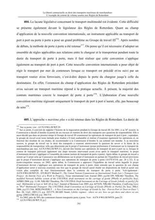 La liberté contractuelle en droit des transports maritimes de marchandises
L’exemple du contrat de volume soumis aux Règles de Rotterdam
241
404. La lacune législative concernant le transport multimodal est évidente. Cette difficulté
se présente également devant le législateur des Règles de Rotterdam. Quant au champ
d’application de la nouvelle convention internationale, un instrument applicable au transport de
port à port ou porte à porte a posé un grand problème au Groupe de travail III576
. Après nombre
de débats, la méthode de porte à porte a été retenue577
. On pense qu’il est nécessaire d’adopter un
ensemble de règles applicables aux relations entre le chargeur et le transporteur pendant toute la
durée du transport de porte à porte, mais il faut réaliser que cette convention s’applique
également au transport de port à port. Cette nouvelle convention internationale a pour objet de
régir le transport par mer de conteneurs lorsque ce transport est précédé et/ou suivi par un
transport routier et/ou ferroviaire, c’est-à-dire depuis la porte du chargeur jusqu’à celle du
destinataire. En effet, l’extension du champ d’application des Règles de Rotterdam précédant
et/ou suivant un transport maritime répond à la pratique actuelle. À présent, la majorité des
contrats maritimes couvre le transport de porte à porte578
. L’élaboration d’une nouvelle
convention maritime régissant uniquement le transport de port à port n’aurait, elle, pas beaucoup
de sens579
.
405. L’approche « maritime plus » a été retenue dans les Règles de Rotterdam. La durée de
576
Sur ce point, voir : A/CN.9/WG.III/WP.29.
577
Sur ce point, il convient de rappeler l’histoire de la négociation pendant le Groupe de travail III. En 2001, à sa 34e
session, la
Commission a décidé d’étendre la portée de ses travaux en matière de droit des transports aux questions de responsabilité. Elle a
aussi décidé que dans un premier temps le Groupe de travail III examinerait les opérations de transport de port à port ; cependant,
le groupe de travail avait toute latitude pour étudier s’il était souhaitable et réaliste d’examiner également les opérations et, en
fonction des résultats de ces études, de recommander à la Commission d’étendre le cas échéant son mandat. À sa neuvième
session, le groupe de travail sur le droit des transports a examiné attentivement la question de savoir si la durée de la
responsabilité du transporteur, telle que déterminée par le projet d’instrument (projet préliminaire d’instrument sur le transport de
marchandises par mer, A/CN.9/WG.III/WP.21), devrait être limitée aux opérations de transport de port à port ou si, lorsque le
contrat de transport prévoyait également une étape terrestre intervenant avant et/ou après le transport maritime, le projet
d’instrument devrait s’appliquer à l’ensemble du contrat (notion de transport de porte à porte). Après débat, le groupe de travail a
estimé qu’il serait utile qu’il poursuive ses délibérations sur le projet d’instrument en partant de l’hypothèse de travail provisoire
que le projet d’instrument devrait s’appliquer aux opérations de transport de porte à porte (A/CN.9/510, par. 26 à 32). À sa
trente-cinquième session, en 2002, après débat, la Commission a approuvé l’hypothèse de travail selon laquelle le projet
d’instrument devrait s’appliquer aux opérations de transport de porte à porte, étant entendu que la question de son champ
d’application serait à nouveau examinée une fois que le groupe de travail aurait étudié ses dispositions de fond et aurait une
vision plus complète de leur fonctionnement dans le contexte du transport de porte à porte. Voir également :
A/CN.9/WG.III/WP.29 ; STURLEY Michael F., The United Nations Commission on International Trade Law’s Transport Law
Project: An Interim View of a Work in Progress, Texas international Law Journal 2003, p.p.66/109; NIKAKI Theodora, The
modified Network liability system of the UNCITRAL draft instrument on the carriage of goode [Wholly or partly][by Sea],
ADMO 2004, p.p. 11/48; NIKAKI Theodora, The UNCITRAL Draft Instrument on the Carriage of Goods [wholly or partly] [by
sea]: Multimodal at Last or Still All at Sea?, Journal of Business Law 2005, p.p. 647/658; NIKAKI Theodora, Conflicting Laws
in "Wet" Multimodal Transport: The UNCITRAL Draft Convention on Carriage of Goods [Wholly or Partly] [by Sea], JMLC
2006, p.p.521/544; BERLINGIERI F. , A New Convention on the Carriage of Goods by Sea : Port-to-Port or Door-to-Door ?,
Rev. Dr. Unif., 2003-1/2, p.p. 265/279; BEARE Stuart, Libility regimes : where we are, how we got there and where we are
going, [2002] LMCLQ, p.p. 306/314.
578
En 2002, près de 50% des conteneurs étaient transportés porte à porte. Voir : A/CN.9/WG.III/WP29, para.25.
579
A/CN.9/WG.III/WP.33, p.2.
 