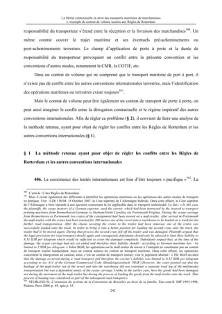 La liberté contractuelle en droit des transports maritimes de marchandises
L’exemple du contrat de volume soumis aux Règles de Rotterdam
242
responsabilité du transporteur s’étend entre la réception et la livraison des marchandises580
. Un
même contrat couvre le trajet maritime et ses éventuels pré-acheminements ou
post-acheminements terrestres. Le champ d’application de porte à porte et la durée de
responsabilité du transporteur provoquent un conflit entre la présente convention et les
conventions d’autres modes, notamment la CMR, la COTIF, etc.
Dans un contrat de volume qui ne comprend que le transport maritime de port à port, il
n’existe pas de conflit entre les autres conventions internationales terrestres, mais l’identification
des opérations maritimes ou terrestres existe toujours581
.
Mais le contrat de volume peut être également un contrat de transport de porte à porte, on
peut ainsi imaginer le conflit entre la dérogation contractuelle et le régime impératif des autres
conventions internationales. Afin de régler ce problème (§ 2), il convient de faire une analyse de
la méthode retenue, ayant pour objet de régler les conflits entre les Règles de Rotterdam et les
autres conventions internationales (§ 1).
§ 1 La méthode retenue ayant pour objet de régler les conflits entre les Règles de
Rotterdam et les autres conventions internationales
406. La coexistence des traités internationaux est loin d’être toujours « pacifique »582
. La
580
L’article 12 des Règles de Rotterdam.
581
Mais il existe également des difficultés à identifier les opérations maritimes ou les opérations des autres modes de transport
en pratique. Voir : I ZR 138/04: 18 October 2007, la Cour suprême de l’Allemagne fédérale. Dans cette affaire, la Cour suprême
de l’Allemagne a bien répondu à une question concernant la loi applicable dans le transport multimodal. Le fait : « In this case
the plaintiffs, the cargo insurers of a German exporter, sued the carrier, which had been instructed by the insured to transport
printing machines from Bremerhaven/Germany to Durham/North Carolina via Portsmouth/Virginia. During the ocean carriage
from Bremerhaven to Portsmouth two crates of the consignment had been stowed on a mafi-trailer. After arrival in Portsmouth
the mafi-trailer with the crates had been trucked for 300 metres out of the vessel into a warehouse to be loaded on a truck for the
further road transportation. After the chains securing the crates to the trailer had been removed, one of the crates was
successfully loaded onto the truck. In order to bring it into a better position for loading the second crate onto the truck, the
trailer had to be moved again. During that process the second crate fell off the trailer and was damaged. Plaintiffs argued that
the legal provisions for road transport should apply and consequently defendants should only be allowed to limit their liability to
8.33 SDR per kilogram which would be sufficient to cover the damages completely. Defendants argued that, at the time of the
damage, the ocean carriage had not yet ended and therefore their liability should - according to German maritime law - be
limited to 2 SDR per kilogram. » Selon BGH, les opérations sur le mafi-trailer du navire à l’entrepôt ne constituent pas un contrat
de transport routier indépendant, mais un contrat annexe du contrat de transport maritime. Dans cette affaire, les opérations
concernent le chargement au camion, ainsi, c’est un contrat de transport routier; voir le jugement abstrait : « The BGH decided
that the damage occurred during a road transport and therefore the carrier’s liability was limited to 8.33 SDR per kilogram
according to sec 431 of the German Commercial Code (Handelsgesetzbuch ‘HGB’).However, the court pointed out that the
haulage of the mafi-trailer out of the vessel and into the warehouse did not constitute a separate road leg of the multimodal
transportation but was a dependent annex of the ocean carriage. Unlike in the earlier case, here the goods had been damaged
not during the movement of the mafi-trailer but during the process of loading the goods from the mafi-trailer onto the truck. That
process of loading was considered as part of the subsequent road transport.»
582
STURLESE B., L’extension du système de la Convention de Bruxelles au droit de la famille, Trav.com.fr. DIP 1995-1998,
Pedone, Paris 2000, p. 49, spéc.p. 55.
 