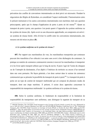 La liberté contractuelle en droit des transports maritimes de marchandises
L’exemple du contrat de volume soumis aux Règles de Rotterdam
243
prévention des conflits de conventions internationales en droit privé est nécessaire. Pendant la
négociation des Règles de Rotterdam, en considérant l’aspect multimodal, l’harmonisation entre
le présent instrument et les autres conventions internationales non maritimes était une question
préoccupante, après que le champ d’application de porte à porte ait été retenu583
. Quant au
transport de porte à porte, une question s’est posée quant à l’approche du système uniforme ou
du système de réseau (A). Après avoir eu une discussion approfondie, un compromis est arrivé :
un système de réseau limité. Afin d’éviter le conflit entre les conventions internationales, des
mesures ont été mises en place (B).
A. Le système uniforme ou le système de réseau ?
407. Par rapport aux marchandises de vrac, les marchandises transportées par conteneur
peuvent être transférées d’un véhicule à un autre sans avoir à être déchargées du conteneur ; la
pratique en matière de commerce conteneurisé consiste à recevoir les marchandises à transporter
et à les livrer après transport ailleurs que le long du navire. Il peut s’agir de l’usine du chargeur
ou de l’entrepôt du destinataire, d’un dépôt à l’intérieur du territoire ou encore d’un terminal
dans une zone portuaire. De façon générale, c’est donc surtout dans le secteur du commerce
conteneurisé que se présente la possibilité du transport de porte à porte584
. Le transport de porte à
porte est un type de contrat de transport multimodal qui est composé de plusieurs modes de
transport, dont une étape maritime. À présent, il existe deux approches concernant la
responsabilité du transporteur multimodal : le système uniforme et le système de réseau.
408. Selon le système uniforme, le fondement de responsabilité et la limitation de
responsabilité du transporteur sont uniformes, sans distinguer le segment de transport où se
583
NIKAKI Theodora, The UNCITRAL Draft Instrument on the Carriage of Goods [wholly or partly] [by sea]: Multimodal at
Last or Still All at Sea?, Journal of Business Law 2005, p.p. 647/658.NIKAKI Theodora, Conflicting Laws in "Wet" Multimodal
Transport: The UNCITRAL Draft Convention on Carriage of Goods [Wholly or Partly] [by Sea], JMLC 2006, p.p.521/544.
ROSOEG583
Erik, The applicability of Convention for the carriage of goods and for multimodal transport, [2002]LMCLQ, p.p.
316/335. ROSOEG Erik, Conflicts of Conventions in the Rotterdam Rules, site http://folk.uio.no/erikro. BERLINGIERI F.,
Aspects multimodaux des Règles de Rotterdam, DMF 2009, p.p. 867/879. VAN DER ZIEL Gertjan , Multimodal aspects of the
Rotterdam rules, Yearbook de CMI, 2009, p.p. 301/313; STURLEY Michael F., The United Nations Commission on
International Trade Law’s Transport Law Project: An Interim View of a Work in Progress, Texas international Law Journal 2003,
p.p.66/109; GLASS David A., Meddling in the multimodal muddle? – a network of conflict in the UNCITRAL Draft Convention
on the Carriage of Goods wholly or partly by sea, LMCLQ 2006, p.p. 307/334; HOEKS LIM Marian, Multimodal carriage with
a pinch of sea salt : door-to-door under the UNCITRAL Draft instrument, European Transport Law, 2008, p.p. 257/287.
584
A/CN.9/WG.III/WP.29, para 16.
 