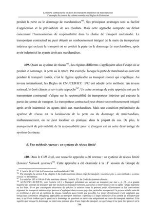 La liberté contractuelle en droit des transports maritimes de marchandises
L’exemple du contrat de volume soumis aux Règles de Rotterdam
244
produit la perte ou le dommage de marchandises585
. Ses principaux avantages sont sa facilité
d’application et la prévisibilité de ses résultats. Mais cette approche comporte un défaut
concernant l’harmonisation de responsabilité dans la chaîne de transport multimodal. Le
transporteur contractuel ne peut obtenir un remboursement intégral de la main du transporteur
intérieur qui exécute le transport où se produit la perte ou le dommage de marchandises, après
avoir indemnisé les ayants droit aux marchandises.
409. Quant au système de réseau586
, des régimes différents s’appliquent selon l’étape où se
produit le dommage, la perte ou le retard. Par exemple, lorsque la perte de marchandises survient
pendant le transport routier, c’est le régime applicable au transport routier qui s’applique. Au
niveau international, les Règles de CNUCED/ICC 1992 ont adopté cette méthode. Au niveau
national, le droit chinois a suivi cette approche587
. Un autre avantage de cette approche est que le
transporteur contractuel s’aligne sur la responsabilité du transporteur intérieur qui exécute la
partie du contrat de transport. Le transporteur contractuel peut obtenir un remboursement intégral
après avoir indemnisé les ayants droit aux marchandises. Mais une condition préliminaire du
système de réseau est la localisation de la perte ou du dommage de marchandises,
malheureusement, on ne peut localiser en pratique, dans la plupart du cas. De plus, le
manquement de prévisibilité de la responsabilité pour le chargeur est un autre désavantage du
système de réseau.
B.Une méthode retenue : un système de réseau limité
410. Dans le CMI draft, une nouvelle approche a été retenue : un système de réseau limité
(Limited Network systeme)588
. Cette approche a été examinée à la 11e
session du Groupe de
585
L’article 16 et 18 de la Convention multimodale de 1980.
586
Par exemple, la section 8 du chapitre 4 du Code maritime chinois régit le transport « maritime plus », une méthode « système
réseau » a été retenue.
587
Les articles 105 et 106 du Code maritime chinois, l’article 321 du Code des contrats chinois.
588
A/CN.9/WG.III/WP.21, voir l’article 4.2.1 « Transport précédant ou suivant un transport par mer », p. 22. « La grande
majorité des contrats de transport par mer incluent un transport terrestre, que celui-ci intervienne avant ou après l’étape maritime
ou les deux. Il est par conséquent nécessaire de préciser la relation entre le présent projet d’instrument et les conventions
régissant les transports intérieurs qui peuvent s’appliquer dans certains pays (en particulier européens). Le présent article traite de
ce problème et prévoit un système de réseau, toutefois aussi limité que possible. Le projet d’instrument n’est supplanté que
lorsqu’une convention obligatoire applicable au transport intérieur s’applique à l’étape intérieure d’un contrat de transport par
mer, et qu’il est évident que la perte ou le dommage en question est intervenu uniquement au cours du transport intérieur. Cela
signifie que lorsque le dommage est intervenu pendant plus d’une étape du transport, ou que lorsqu’il ne peut être prouvé où la
 