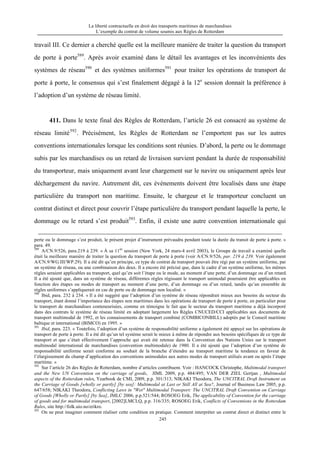 La liberté contractuelle en droit des transports maritimes de marchandises
L’exemple du contrat de volume soumis aux Règles de Rotterdam
245
travail III. Ce dernier a cherché quelle est la meilleure manière de traiter la question du transport
de porte à porte589
. Après avoir examiné dans le détail les avantages et les inconvénients des
systèmes de réseau590
et des systèmes uniformes591
pour traiter les opérations de transport de
porte à porte, le consensus qui s’est finalement dégagé à la 12e
session donnait la préférence à
l’adoption d’un système de réseau limité.
411. Dans le texte final des Règles de Rotterdam, l’article 26 est consacré au système de
réseau limité592
. Précisément, les Règles de Rotterdam ne l’emportent pas sur les autres
conventions internationales lorsque les conditions sont réunies. D’abord, la perte ou le dommage
subis par les marchandises ou un retard de livraison survient pendant la durée de responsabilité
du transporteur, mais uniquement avant leur chargement sur le navire ou uniquement après leur
déchargement du navire. Autrement dit, ces événements doivent être localisés dans une étape
particulière du transport non maritime. Ensuite, le chargeur et le transporteur concluent un
contrat distinct et direct pour couvrir l’étape particulière du transport pendant laquelle la perte, le
dommage ou le retard s’est produit593
. Enfin, il existe une autre convention internationale qui
perte ou le dommage s’est produit, le présent projet d’instrument prévaudra pendant toute la durée du transit de porte à porte. »
para. 49.
589
A/CN.9/526, para.219 à 239. « À sa 11èe
session (New York, 24 mars-4 avril 2003), le Groupe de travail a examiné quelle
était la meilleure manière de traiter la question du transport de porte à porte (voir A/CN.9/526, par. 219 à 239. Voir également
A/CN.9/WG.III/WP.29). Il a été dit qu’en principe, ce type de contrat de transport pouvait être régi par un système uniforme, par
un système de réseau, ou une combinaison des deux. Il a encore été précisé que, dans le cadre d’un système uniforme, les mêmes
règles seraient applicables au transport, quel qu’en soit l’étape ou le mode, au moment d’une perte, d’un dommage ou d’un retard.
Il a été ajouté que, dans un système de réseau, différentes règles régissant le transport unimodal pourraient être applicables en
fonction des étapes ou modes de transport au moment d’une perte, d’un dommage ou d’un retard, tandis qu’un ensemble de
règles uniformes s’appliquerait en cas de perte ou de dommage non localisé. »
590
Ibid, para. 232 à 234. « Il a été suggéré que l’adoption d’un système de réseau répondrait mieux aux besoins du secteur du
transport, étant donné l’importance des étapes non maritimes dans les opérations de transport de porte à porte, en particulier pour
le transport de marchandises conteneurisées, comme en témoigne le fait que le secteur du transport maritime a déjà incorporé
dans des contrats le système de réseau limité en adoptant largement les Règles CNUCED/CCI applicables aux documents de
transport multimodal de 1992, et les connaissements de transport combiné (COMBICONBILL) adoptés par le Conseil maritime
baltique et international (BIMCO) en 1995. »
591
Ibid, para. 223. « Toutefois, l’adoption d’un système de responsabilité uniforme a également été appuyé sur les opérations de
transport de porte à porte. Il a été dit qu’un tel système serait le mieux à même de répondre aux besoins spécifiques de ce type de
transport et que c’était effectivement l’approche qui avait été retenue dans la Convention des Nations Unies sur le transport
multimodal international de marchandises (convention multimodale) de 1980. Il a été ajouté que l’adoption d’un système de
responsabilité uniforme serait conforme au souhait de la branche d’étendre au transport maritime la tendance en faveur de
l’élargissement du champ d’application des conventions unimodales aux autres modes de transport utilisés avant ou après l’étape
maritime. »
592
Sur l’article 26 des Règles de Rotterdam, nombre d’articles contribuent. Voir : HANCOCK Christophe, Multimodal transport
and the New UN Convention on the carriage of goods, JIML 2009, p.p. 484/495; VAN DER ZIEL Gertjan , Multimodal
aspects of the Rotterdam rules, Yearbook de CMI, 2009, p.p. 301/313; NIKAKI Theodora, The UNCITRAL Draft Instrument on
the Carriage of Goods [wholly or partly] [by sea]: Multimodal at Last or Still All at Sea?, Journal of Business Law 2005, p.p.
647/658; NIKAKI Theodora, Conflicting Laws in "Wet" Multimodal Transport: The UNCITRAL Draft Convention on Carriage
of Goods [Wholly or Partly] [by Sea], JMLC 2006, p.p.521/544; ROSOEG Erik, The applicability of Convention for the carriage
of goods and for multimodal transport, [2002]LMCLQ, p.p. 316/335; ROSOEG Erik, Conflicts of Conventions in the Rotterdam
Rules, site http://folk.uio.no/erikro.
593
On ne peut imaginer comment réaliser cette condition en pratique. Comment interpréter un contrat direct et distinct entre le
 