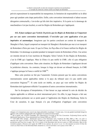 La liberté contractuelle en droit des transports maritimes de marchandises
L’exemple du contrat de volume soumis aux Règles de Rotterdam
246
prévoit expressément la responsabilité du transporteur, la limitation de responsabilité ou le délai
pour agir pendant cette étape particulière. Enfin, cette convention internationale n’admet aucune
dérogation contractuelle, c’est-à-dire qu’elle doit être impérative. Si la perte ou le dommage de
marchandises n’est pas localisé, ce sont les Règles de Rotterdam qui s’appliquent.
412. Il faut souligner que l’article 26 précise que les Règles de Rotterdam ne l’emportent
pas sur une autre convention internationale. C’est-à-dire que cette application n’est pas
impérative ni automatique. Imaginons que les parties concluent un contrat de transport de
Shanghai à Paris, lequel comprend un transport de Shanghai à Rotterdam par mer et un transport
de Rotterdam à Paris par route. Et que la Chine, les Pays-Bas et la France ratifient les Règles de
Rotterdam. Un dommage se produit pendant le transport routier de Rotterdam à Paris. Une action
est intentée devant la Cour maritime de Shanghai. Selon l’article 26 des Règles de Rotterdam,
c’est la CMR qui s’applique. Mais la Chine n’a pas ratifié la CMR ; elle n’a pas obligation
d’appliquer cette convention. Dans cette situation, les Règles de Rotterdam s’appliquent devant
la juridiction chinoise. Au contraire, lorsque le litige est devant un tribunal français, la CMR
s’applique puisque la France a ratifié la CMR594
.
Mais cette position ne fait pas l’unanimité. Certains pensent que les autres conventions
internationales seront applicables même si le pays du tribunal saisi n’a pas ratifié cette
convention litigieuse595
. Si cette école est établie, un pays qui veut ratifier les Règles de
Rotterdam doit également réfléchir l’acceptation d’autres conventions internationales.
Sur la divergence d’interprétation, il faut laisser au juge national le soin de décider du
régime applicable se référant au droit international privé. En effet, le juge français a fait une
interprétation pertinente sur ce point quant à l’application des Règles de Hambourg. Selon la
Cour de cassation, le juge français n’a pas d’obligation d’appliquer cette convention
chargeur et le transporteur pour couvrir une étape particulière en pratique ? À notre sens, c’est une grande incertitude lorsqu’on
apprécie cette condition indispensable afin d’appliquer le système de réseau limité.
594
Sur ce point, voir : FUJITA Tomotaka, The comprehensive Coverage of The New Convention: Performing Parties and the
Multimodal Implications, Texas international Law Journal 2009, p.p. 349/373.
595
VAN DER ZIEL Gertjan , Multimodal aspects of the Rotterdam rules, Yearbook de CMI, 2009, p. 306. « In order to
illustrate this aspect of article 26 the above example may somewhat extended : the carrier’s bill of lading refers to Houston
jurisdiction and Texas law to apply. The U.S is a party to the Rotterdam rules but not a party to CMR convention. Must in this
extended example a Houston court apply the CMR? In my opinion, the answer is yes: it is the intention of article 26 that the
courts of a State Party to the Rotterdam Rules should do so, even if such State is not a party to the CMR… »
 