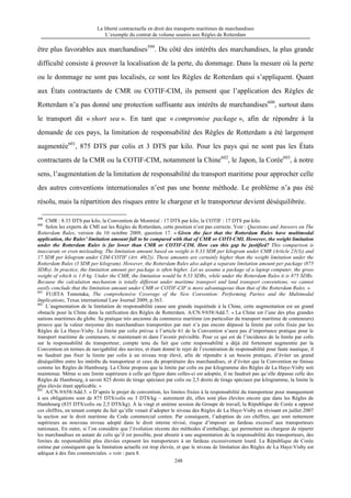 La liberté contractuelle en droit des transports maritimes de marchandises
L’exemple du contrat de volume soumis aux Règles de Rotterdam
248
être plus favorables aux marchandises599
. Du côté des intérêts des marchandises, la plus grande
difficulté consiste à prouver la localisation de la perte, du dommage. Dans la mesure où la perte
ou le dommage ne sont pas localisés, ce sont les Règles de Rotterdam qui s’appliquent. Quant
aux États contractants de CMR ou COTIF-CIM, ils pensent que l’application des Règles de
Rotterdam n’a pas donné une protection suffisante aux intérêts de marchandises600
, surtout dans
le transport dit « short sea ». En tant que « compromise package », afin de répondre à la
demande de ces pays, la limitation de responsabilité des Règles de Rotterdam a été largement
augmentée601
, 875 DTS par colis et 3 DTS par kilo. Pour les pays qui ne sont pas les États
contractants de la CMR ou la COTIF-CIM, notamment la Chine602
, le Japon, la Corée603
, à notre
sens, l’augmentation de la limitation de responsabilité du transport maritime pour approcher celle
des autres conventions internationales n’est pas une bonne méthode. Le problème n’a pas été
résolu, mais la répartition des risques entre le chargeur et le transporteur devient déséquilibrée.
599
CMR : 8.33 DTS par kilo, la Convention de Montréal : 17 DTS par kilo, la COTIF : 17 DTS par kilo.
600
Selon les experts de CMI sur les Règles de Rotterdam, cette position n’est pas correcte. Voir : Questions and Answers on The
Rotterdam Rules, version du 10 octobre 2009, question 17. « Given the fact that the Rotterdam Rules have multimodal
application, the Rules’ limitation amount fall to be compared with that of CMR or COTI-CMI. However, the weight limitation
under the Rotterdam Rules is far lower than CMR or COTIF-CIM. How can this gap be justified? This comparison is
inaccurate or even misleading. The limitation amount based on weight is 8.33 SDR per kilogram under CMR (Article 23(3)) and
17 SDR per kilogram under CIM-COTIF (Art. 40(2)). These amounts are certainly higher than the weight limitation under the
Rotterdam Rules (3 SDR per kilogram). However, the Rotterdam Rules also adopt a separate limitation amount per package (875
SDRs). In practice, the limitation amount per package is often higher. Let us assume a package of a laptop computer, the gross
weight of which is 1.0 kg. Under the CMR, the limitation would be 8.33 SDRs, while under the Rotterdam Rules it is 875 SDRs.
Because the calculation mechanism is totally different under maritime transport and land transport conventions, we cannot
easily conclude that the limitation amount under CMR or COTIF-CIF is more advantageous than that of the Rotterdam Rules. »
601
FUJITA Tomotaka, The comprehensive Coverage of the New Convention: Performing Parties and the Multimodal
Implications, Texas international Law Journal 2009, p.363.
602
L’augmentation de la limitation de responsabilité cause une grande inquiétude à la Chine, cette augmentation est un grand
obstacle pour la Chine dans la ratification des Règles de Rotterdam. A/CN.9/658/Add.7. « La Chine est l’une des plus grandes
nations maritimes du globe. Sa pratique très ancienne du commerce maritime (en particulier du transport maritime de conteneurs)
prouve que la valeur moyenne des marchandises transportées par mer n’a pas encore dépassé la limite par colis fixée par les
Règles de La Haye-Visby. La limite par colis prévue à l’article 61 de la Convention n’aura pas d’importance pratique pour le
transport maritime de conteneurs, ni maintenant ni dans l’avenir prévisible. Pour ce qui est de l’incidence de la limite par colis
sur la responsabilité du transporteur, compte tenu du fait que cette responsabilité a déjà été fortement augmentée par la
Convention en termes de navigabilité des navires, et étant donné le rejet de l’exonération de responsabilité pour faute nautique, il
ne faudrait pas fixer la limite par colis à un niveau trop élevé, afin de répondre à un besoin pratique, d’éviter un grand
déséquilibre entre les intérêts du transporteur et ceux du propriétaire des marchandises, et d’éviter que la Convention ne finisse
comme les Règles de Hambourg. La Chine propose que la limite par colis ou par kilogramme des Règles de La Haye-Visby soit
maintenue. Même si une limite supérieure à celle qui figure dans celles-ci est adoptée, il ne faudrait pas qu’elle dépasse celle des
Règles de Hambourg, à savoir 825 droits de tirage spéciaux par colis ou 2,5 droits de tirage spéciaux par kilogramme, la limite la
plus élevée étant applicable. »
603
A/CN.9/658/Add.5. « D’après le projet de convention, les limites fixées à la responsabilité du transporteur pour manquement
à ses obligations sont de 875 DTS/colis ou 3 DTS/kg – autrement dit, elles sont plus élevées encore que dans les Règles de
Hambourg (835 DTS/colis ou 2,5 DTS/kg). À la vingt et unième session du Groupe de travail, la République de Corée a opposé
ces chiffres, en tenant compte du fait qu’elle venait d’adopter le niveau des Règles de La Haye-Visby en révisant en juillet 2007
la section sur le droit maritime du Code commercial coréen. Par conséquent, l’adoption de ces chiffres, qui sont nettement
supérieurs au nouveau niveau adopté dans le droit interne révisé, risque d’imposer un fardeau excessif aux transporteurs
nationaux. En outre, si l’on considère que l’évolution récente des méthodes d’emballage, qui permettent au chargeur de répartir
les marchandises en autant de colis qu’il est possible, peut aboutir à une augmentation de la responsabilité des transporteurs, des
limites de responsabilité plus élevées exposent les transporteurs à un fardeau excessivement lourd. La République de Corée
estime par conséquent que la limitation actuelle est trop élevée, et que le niveau de limitation des Règles de La Haye-Visby est
adéquat à des fins commerciales. » voir : para 8.
 