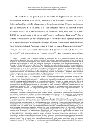 La liberté contractuelle en droit des transports maritimes de marchandises
L’exemple du contrat de volume soumis aux Règles de Rotterdam
249
415. L’article 26 ne prévoit que la possibilité de l’application des conventions
internationales, mais non la loi interne, notamment la loi de transport allemande de 1998, le
CARMARK aux États-Unis. En effet, pendant la discussion du projet de CMI, on a aussi soutenu
que les dispositions de la loi interne d’un État contractant relatives au transport intérieur
devraient l’emporter sur le projet d’instrument. En considérant l’applicabilité uniforme, le projet
de CMI n’a pas prévu que la loi interne peut l’emporter sur le projet d’instrument604
. Sur le
système de réseau limité, des pays ont proposé que la loi nationale doive également l’emporter
sur le projet d’instrument, notamment l’Allemagne. Selon eux, la loi nationale applicable à cette
étape du transport devrait s’appliquer lorsque le lieu où est survenu le dommage est connu605
.
Enfin, en considérant la prévisibilité et l’uniformité de la présente convention, la loi nationale a
été exclue606
, mais cette méthode fait l’objet de critiques607
. Bien évidemment, cette méthode
604
L’article 4.2.1 du CMI Draft. « Lorsqu’une demande ou un différend naît de la perte ou du dommage subi par les
marchandises ou d’un retard intervenant uniquement pendant l’une ou l’autre des périodes suivantes : a) entre le moment de
réception des marchandises par le transporteur ou une partie exécutante et le moment de leur chargement sur le navire; b) entre le
moment de leur déchargement du navire et le moment de leur livraison au destinataire; et qu’au moment de cette perte, de ce
dommage ou de ce retard, il existe des dispositions d’une convention internationale: i) qui, selon leurs termes, s’appliquent à
l’ensemble ou à l’une quelconque des activités menées par le transporteur en vertu du contrat de transport pendant cette période,
[indépendamment du fait de savoir si l’émission de quelque document particulier que ce soit est nécessaire pour rendre cette
convention internationale applicable]; et ii) qui contiennent des indications spécifiques concernant la responsabilité du
transporteur, la limitation de la responsabilité et les délais pour agir en justice; et iii) auxquelles il ne peut être dérogé par contrat
privé soit en aucun cas, soit au détriment du chargeur; ces dispositions, dans la mesure où elles sont obligatoires comme indiqué à
l’alinéa iii) ci-dessus, l’emportent sur les dispositions du présent instrument.] »
605
A/CN.9/658/Add.11. para.11. « La règle établie à l’article 27 concernant les transports multimodaux prévoit que, dans
certaines conditions, si le lieu où est survenu le dommage est connu, “les dispositions de la présente convention ne l’emportent
pas sur celles d’un autre instrument international”. Cette disposition semble insuffisante. Si le lieu où est survenu le dommage est
connu, la loi nationale applicable à cette étape du transport devrait également s’appliquer. En tout état de cause, cela doit être le
cas si les dispositions du projet concernant la responsabilité restent inchangées, car elles se rapportent presque exclusivement au
transport maritime. Cela ressort particulièrement de l’article 18 et des motifs justifiant une exonération de responsabilité qui sont
énoncés à son paragraphe 3. Il n’y a aucune raison de ne pas appliquer une loi nationale pertinente lorsqu’un dommage s’est
produit pendant l’étape intérieure d’un transport effectué par terre et par mer, au motif que le transport terrestre est suivi d’un
transport maritime. »
606
Selon professeur Francesco Berlingerie: « L’extension de l’article 26 aux lois nationales aurait en effet causé un préjudice
considérable à l’uniformité, car parmi d’autres choses, elle aurait autorisé l’application des lois nationales à toutes les activités
dans les ports et aurait autorisé les États contractants à promulguer de nouvelles lois sur le transport par modes autres que
maritime, empêchant ainsi unilatéralement l’application des Règles de Rotterdam», voir : BERLINGIERI F., Aspects
multimodaux des Règles de Rotterdam, DMF 2009, p.870 et 871.
607
Voir les commentaires des pays suivants : selon l’Allemagne, « La règle établie à l’article 27 concernant les transports
multimodaux prévoit que, dans certaines conditions, si le lieu où est survenu le dommage est connu, “les dispositions de la
présente convention ne l’emportent pas sur celles d’un autre instrument international”. Cette disposition semble insuffisante. Si le
lieu où est survenu le dommage est connu, la loi nationale applicable à cette étape du transport devrait également s’appliquer. En
tout état de cause, cela doit être le cas si les dispositions du projet concernant la responsabilité restent inchangées, car elles se
rapportent presque exclusivement au transport maritime. Cela ressort particulièrement de l’article 18 et des motifs justifiant une
exonération de responsabilité qui sont énoncées à son paragraphe 3. Il n’y a aucune raison de ne pas appliquer la loi nationale
pertinente lorsqu’un dommage s’est produit pendant l’étape intérieure d’un transport effectué par terre et par mer, au motif que le
transport terrestre est suivi d’un transport maritime. », A/CN.9/658/Add.11, para. 11 ; selon la Chine, « Une section sur les étapes
du transport autres que le transport par mer dans le transport multimodal a été ajoutée à l’article 27 de la Convention. En ce qui
concerne la loi applicable, il faudrait donner la priorité aux autres instruments internationaux ou aux droits internes qui régissent
les étapes du transport au cours desquelles survient la perte ou le dommage subi par les marchandises. Mais de nombreux pays
maritimes, dont la Chine, ne sont pas parties aux instruments internationaux sur le transport ferroviaire et routier, qui sont régis
par les droits internes. Si l’on n’inclut pas les droits internes, on aboutirait à l’application des dispositions de la Convention, or
 