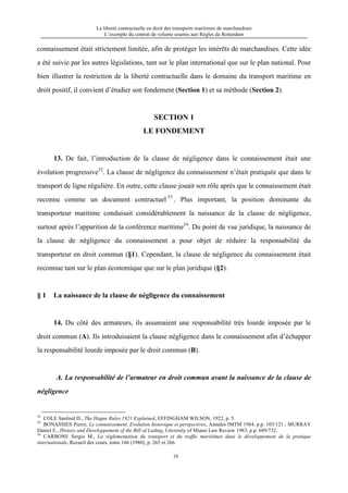 La liberté contractuelle en droit des transports maritimes de marchandises
L’exemple du contrat de volume soumis aux Règles de Rotterdam
16
connaissement était strictement limitée, afin de protéger les intérêts de marchandises. Cette idée
a été suivie par les autres législations, tant sur le plan international que sur le plan national. Pour
bien illustrer la restriction de la liberté contractuelle dans le domaine du transport maritime en
droit positif, il convient d’étudier son fondement (Section 1) et sa méthode (Section 2).
SECTION 1
LE FONDEMENT
13. De fait, l’introduction de la clause de négligence dans le connaissement était une
évolution progressive52
. La clause de négligence du connaissement n’était pratiquée que dans le
transport de ligne régulière. En outre, cette clause jouait son rôle après que le connaissement était
reconnu comme un document contractuel 53
. Plus important, la position dominante du
transporteur maritime conduisait considérablement la naissance de la clause de négligence,
surtout après l’apparition de la conférence maritime54
. Du point de vue juridique, la naissance de
la clause de négligence du connaissement a pour objet de réduire la responsabilité du
transporteur en droit commun (§1). Cependant, la clause de négligence du connaissement était
reconnue tant sur le plan économique que sur le plan juridique (§2).
§ 1 La naissance de la clause de négligence du connaissement
14. Du côté des armateurs, ils assumaient une responsabilité très lourde imposée par le
droit commun (A). Ils introduisaient la clause négligence dans le connaissement afin d’échapper
la responsabilité lourde imposée par le droit commun (B).
A. La responsabilité de l’armateur en droit commun avant la naissance de la clause de
négligence
52
COLE Sanford D., The Hague Rules 1921 Explained, EFFINGHAM WILSON, 1922, p. 5.
53
BONASSIES Pierre, Le connaissement. Evolution historique et perspectives, Annales IMTM 1984, p.p. 103/121 ; MURRAY
Daniel E., History and Developpement of the Bill of Lading, Unversity of Miami Law Review 1983, p.p. 689/732.
54
CARBONE Sergio M., La réglementation du transport et du traffic mariitimes dans le développement de la pratique
internationale, Recueil des cours, tome 166 (1980), p. 265 et 266.
 
