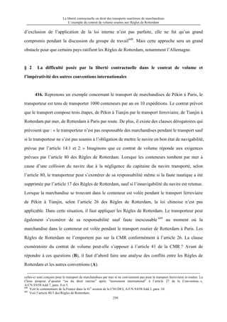 La liberté contractuelle en droit des transports maritimes de marchandises
L’exemple du contrat de volume soumis aux Règles de Rotterdam
250
d’exclusion de l’application de la loi interne n’est pas parfaite, elle ne fut qu’un grand
compromis pendant la discussion du groupe de travail608
. Mais cette approche sera un grand
obstacle pour que certains pays ratifient les Règles de Rotterdam, notamment l’Allemagne.
§ 2 La difficulté posée par la liberté contractuelle dans le contrat de volume et
l’impérativité des autres conventions internationales
416. Reprenons un exemple concernant le transport de marchandises de Pékin à Paris, le
transporteur est tenu de transporter 1000 conteneurs par an en 10 expéditions. Le contrat prévoit
que le transport compose trois étapes, de Pékin à Tianjin par le transport ferroviaire, de Tianjin à
Rotterdam par mer, de Rotterdam à Paris par route. De plus, il existe des clauses dérogatoires qui
prévoient que : « le transporteur n’est pas responsable des marchandises pendant le transport sauf
si le transporteur ne s’est pas soumis à l’obligation de mettre le navire en bon état de navigabilité,
prévue par l’article 14.1 et 2. » Imaginons que ce contrat de volume réponde aux exigences
prévues par l’article 80 des Règles de Rotterdam. Lorsque les conteneurs tombent par mer à
cause d’une collision du navire due à la négligence du capitaine du navire transporté, selon
l’article 80, le transporteur peut s’exonérer de sa responsabilité même si la faute nautique a été
supprimée par l’article 17 des Règles de Rotterdam, sauf si l’innavigabilité du navire est retenue.
Lorsque la marchandise se trouvant dans le conteneur est volée pendant le transport ferroviaire
de Pékin à Tianjin, selon l’article 26 des Règles de Rotterdam, la loi chinoise n’est pas
applicable. Dans cette situation, il faut appliquer les Règles de Rotterdam. Le transporteur peut
également s’exonérer de sa responsabilité sauf faute inexcusable 609
au moment où la
marchandise dans le conteneur est volée pendant le transport routier de Rotterdam à Paris. Les
Règles de Rotterdam ne l’emportent pas sur la CMR conformément à l’article 26. La clause
exonératoire du contrat de volume peut-elle s’opposer à l’article 41 de la CMR ? Avant de
répondre à ces questions (B), il faut d’abord faire une analyse des conflits entre les Règles de
Rotterdam et les autres conventions (A).
celles-ci sont conçues pour le transport de marchandises par mer et ne conviennent pas pour le transport ferroviaire et routier. La
Chine propose d’ajouter “ou du droit interne” après “instrument international” à l’article 27 de la Convention. »,
A/CN.9/658/Add.7, para. 4 et 5.
608
Voir le commentaire de la France dans la 41e
session de la CNUDCI, A/CN.9/658/Add.3, para. 10.
609
Voir l’article 80.5 des Règles de Rotterdam.
 