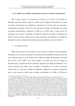 La liberté contractuelle en droit des transports maritimes de marchandises
L’exemple du contrat de volume soumis aux Règles de Rotterdam
251
A. Les conflits entre les Règles de Rotterdam et les autres conventions internationales
417. Lorsque la perte ou le dommage est localisé, c’est l’article 26 des Règles de
Rotterdam ayant pour objet de régler les conflits entre les Règles de Rotterdam et les autres
conventions internationales qui s’appliquent. Concrètement, du côté des pays des conventions
internationales concernées, l’article 26 a bien harmonisé les Règles de Rotterdam et les autres
conventions internationales, notamment la CMR ou la COTIF. Mais il existe encore des
divergences sur ce point610
. Cependant, le champ de l’article 26 des Règles de Rotterdam est
limité, il existe encore des conflits entre les autres conventions internationales et les Règles de
Rotterdam. En effet, les Règles de Rotterdam ont réglé ces problèmes à travers l’article 82.
1) Les conflits prétendus
418. Lorsque la perte ou le dommage n’est pas localisé, la situation est plus compliquée.
Notamment, en cas de perte, dommage ou retard subi par des marchandises transportées par mer
sur un véhicule routier, il y a des conflits entre la CMR et les Règles de Rotterdam. On connaît
bien l’article 2 de la CMR611
, cette clause conduit à un conflit entre elle et les Règles de
Rotterdam dans le transport de Ro-Ro. Pendant la négociation des Règles de Rotterdam, on se
souciait beaucoup des conflits entre les Règles de Rotterdam et les autres conventions
internationales, au motif que les Règles de Rotterdam s’appliquent au contrat de transport de
porte à porte, surtout au conflit entre les Règles de Rotterdam et la CMR et CIM dans le
610
Voir: The Rotterdam Rules: An Attempt to Clarify Certain concerns that have emerged, voir: le site de CMI, p. 4 et 5.
611
L’article 2 de la CMR prévoit que : « 1.Where the vehicle containing the goods is carried over part of the journey by sea, rail,
inland waterways or air, and, except where the provisions of article 14 are applicable, the goods are not unloaded from the
vehicle, this Convention shall nevertheless apply to the whole of the carriage. Provided that to the extent it is proved that any
loss, damage or delay in delivery of the goods which occurs during the carriage by the other means of transport was not caused
by act or omission of the carrier by road, but by some event which could only occurred in the course of and by reason of the
carriage by that other means of transport, the liability of the carrier by road shall be determined not by this convention but in the
manner in which the liability of the carrier by the other means of transport would have been determined if a contract for the
carriage the goods alone had been made by the sender with the carrier by the other means of transport in accordance with the
conditions prescribed by law for the carriage of goods by that means of transport. If, however, there are no such prescribed
conditions, the liability of the carrier by road shall be determined by this convention. 2. If the carrier by road is also himself the
carrier by the other means of transport, his liability shall also be determined in accordance with the provisions paragraph 1 of
this article, but as if, in his capacities as carrier by road and carrier by the other means of transport, he were two separate
persons. ». Voir également : ACHARD Raymond, Transport en ponté:, « Paramount clause » et article 2 para.1 de la CMR,
DMF 1989, p.p. 219/226 ; GLASS David A., Article 2 of the CMR Convention—a reappraisal, Journal of Business Law 2000,
p.p. 562/586.
 