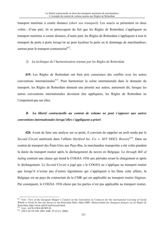 La liberté contractuelle en droit des transports maritimes de marchandises
L’exemple du contrat de volume soumis aux Règles de Rotterdam
252
transport maritime à courte distance (short sea transport). Les soucis se présentent en deux
volets : d’une part, ils se préoccupent du fait que les Règles de Rotterdam s’appliquent au
transport maritime à courte distance, d’autre part, les Règles de Rotterdam s’appliquent à tout le
transport de porte à porte lorsqu’on ne peut localiser la perte ou le dommage de marchandises,
surtout pour le transport conteneurisé612
.
2) La technique de l’harmonisation retenue par les Règles de Rotterdam
419. Les Règles de Rotterdam ont bien pris conscience des conflits avec les autres
conventions internationales613
. Pour harmoniser la scène internationale dans le domaine du
transport, les Règles de Rotterdam donnent une priorité aux autres, autrement dit, lorsque les
autres conventions internationales devraient être appliquées, les Règles de Rotterdam ne
l’emportent pas sur elles.
B. La liberté contractuelle au contrat de volume ne peut s’opposer aux autres
conventions internationales lorsqu’elles s’appliquent a priori
420. Avant de faire une analyse sur ce point, il convient de rappeler un arrêt rendu par le
Second Circuit américain dans l’affaire Hartford Ins. Co. v. M/V OOCL Bravery614
. Dans un
contrat de transport des États-Unis aux Pays-Bas, la marchandise transportée a été volée pendant
la durée du transport routier après le déchargement du navire en Belgique. Le through Bill of
lading contient une clause qui étend le COGSA 1936 aux périodes avant le chargement et après
le déchargement. Le Second Circuit a jugé que « le COGSA ne s’applique au transport routier
que lorsqu’il n’existe pas d’autres législations qui s’appliquent à lui. Dans cette affaire, la
Belgique est un pays du contractant de la CMR qui est applicable au transport routier litigieux.
Par conséquent, le COGSA 1936 choisi par les parties n’est pas applicable au transport routier.
612
Voir : View of the European Shipper’s Council on the Convention on Contarcts for the international Carrying of Goods
Wholly or Partly by Sea also hnown as the Rotterdam Rules, Mars 2009 ; Memorendum des chargeurs français sur les Règles de
Rotterdam, http://www.autf.fr/web/accueil.html.
613
Voir : A/CN.9/WG.III/WP.29.
614
230 F.3d 139 549, 2001 AMC 25 (2 Cir. 2000).
 