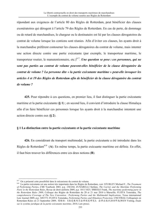 La liberté contractuelle en droit des transports maritimes de marchandises
L’exemple du contrat de volume soumis aux Règles de Rotterdam
255
répondant aux exigences de l’article 80 des Règles de Rotterdam, peut bénéficier des clauses
exonératoires qui dérogent à l’article 79 des Règles de Rotterdam. En cas de perte, de dommage
ou de retard de marchandises, le chargeur ou le destinataire est lié par les clauses dérogatoires du
contrat de volume lorsque les contions sont réunies. Afin d’éviter ces clauses, les ayants droit à
la marchandise préfèrent contourner les clauses dérogatoires du contrat de volume, mais intenter
une action directe contre une partie exécutante (par exemple, le transporteur maritime, le
transporteur routier, le manutentionnaire, etc.)617
. Une question se pose : ces personnes, qui ne
sont pas parties au contrat de volume peuvent-elles bénéficier de la clause dérogatoire du
contrat de volume ? La personne dite « la partie exécutante maritime » peut-elle invoquer les
articles 4 et 19 des Règles de Rotterdam afin de bénéficier de la clause dérogatoire du contrat
de volume ?
425. Pour répondre à ces questions, en premier lieu, il faut distinguer la partie exécutante
maritime et la partie exécutante (§ 1) ; en second lieu, il convient d’introduire la clause Himalaya
afin d’en faire bénéficier ces personnes lorsque les ayants droit à la marchandise intentent une
action directe contre eux (§ 2).
§ 1 La distinction entre la partie exécutante et la partie exécutante maritime
426. En considérant du transport multimodal, la partie exécutante a été introduite dans les
Règles de Rotterdam618
(A). En même temps, la partie exécuante maritime est définie. En effet,
il faut bien trouver les différences entre ces deux notions (B).
617
On a présenté cette possibilité dans le mécanisme du contrat de volume.
618
La partie exécutante est une notion très importante dans les Règles de Rotterdam, voir: STURLEY Michael F., The Treatment
of Performing Parties, CMI Yearbook 2003, p.p. 230/244; ZUNARELLI Stefano, The Carrier and the Maritime Performing
Party in the Rotterdam Rules, Revue de droit uniform 2009, p.p. 1011/1023; SMEELE Frank, The maritime performing party in
the Rotterdam Rules 2009, Colloque des Règles de Rotterdam du 20 et 21 mai 2010 à Marseille; FUJITA Tomotaka, The
comprehensive Coverage of The New Convention : Performing Parties and the Multimodal Implications, Texas international
Law Journal 2009, p.p. 349/373; FUJITA Tomotaka, Performing Parties and Himalaya Protection, UNCITRAL Colloquium on
Rotterdam Rules on 21 September 2009; 闻银玲：《海运履约方法律制度研究》，法律出版社2010年版(WEN Yinling, Étude
sur le système juridique de la partie exécutante maritime, 2010, Law press).
 