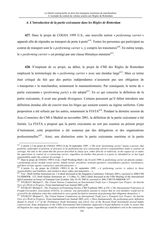 La liberté contractuelle en droit des transports maritimes de marchandises
L’exemple du contrat de volume soumis aux Règles de Rotterdam
256
A. L’introduction de la partie exécutante dans les Règles de Rotterdam
427. Dans le projet de COGSA 1999 U.S., une nouvelle notion « performing carrier »
apparaît afin de répondre au transport de porte à porte619
. Toutes les personnes qui participent au
contrat de transport sont le « performing carrier », y compris les transitaires620
. En même temps,
le « performing carrier » est protégé par une clause Himalaya statutaire621
.
428. S’inspirant de ce projet, au début, le projet de CMI des Règles de Rotterdam
employait la terminologie du « performing carrier » avec une étendue large622
. Mais ce terme
était critiqué du fait que des parties indépendantes n’assument pas une obligation de
« transporter » la marchandise, notamment le manutentionnaire. Par conséquent, le terme de «
partie exécutante » (performing party) a été adopté623
. En ce qui concerne la définition de la
partie exécutante, il avait une grande divergence. Certains pensaient qu’il fallait introduire une
définition étendue afin de couvrir tous les litiges qui seraient soumis au régime uniforme. Cette
proposition a été refusée par les autres, notamment la FIATA624
. Pendant la dernière session de
Sous-Committee du CMI à Madrid en novembre 2001, la définition de la partie exécutante a été
limitée. La FIATA a proposé que la partie exécutante ne soit pas soumise au présent projet
d’instrument, cette proposition a été soutenue par des délégations et des organisations
professionnelles625
. Ainsi, une distinction entre la partie exécutante maritime et la partie
619
L’article 2.3 du projet de COGSA 1999.U.S du 24 septembre 1999 : « The term "performing carrier" means a person: that
performs, undertakes to perform, or procures to be performed any of a contracting carrier's responsibilities under a contract of
carriage; but only to the extent that the person described in clause acts, either directly or indirectly, at the request of, or under
the supervision or control of, a contracting carrier, regardless of whether that person is a party to, identified in, or has legal
responsibility under the contract of carriage. »
620
Dans le projet de COGSA 1999 U.S du « Staff Working Draft » du 16 avril 1999, le performing carrier est précisé comme :
« performing carrier include ocean carrier, inland carrier, stevedores, terminal operators, consolidators, packers, warehousers,
and their servant, agents, contractors, and subcontractors. »
621
L’article 5.c du projet de COGSA 1999.U.S du 24 septembre 1999. : « A performing carrier is subject to those
responsibilities and liabilities, and entitled to those rights and immunities… »
622
Voir : Draft Outline Instrument art. 1.4 (draft discussed at the Singapore Conference, February 2001), reprinted in 2000 CMI
YEARBOOK .123; Draft Outline Instrument art. 1.3 (May 31, 2001) (draft discussed at the Fifth Meeting of the International
Sub-Committee on Issues of Transport Law (London, July 16-18, 2001)), reprinted in 2001 CMI YEARBOOK 357.
623
STURLEY Michael F., The United Nations Commission on International Trade Law’s Transport Law Project: An Interim
View of a Work in Progress, Texas international Law Journal 2003, p.80.
624
STURLEY Michael F., The Treatment of Performing Parties, CMI Yearbook 2003, p.234. « The International Federation of
Freight Forwarders Associations (FIATA), in contrast, was particularly anxious to ensure that its own members would not be
covered by the definition when they undertook to carry goods but had no intention of performing that obligation themselves. »
625
STURLEY Michael F., The United Nations Commission on International Trade Law’s Transport Law Project: An Interim
View of a Work in Progress, Texas international Law Journal 2003, p.81, « More fundamentally, the performing party definition
(found in article 1.17 of the Preliminary Draft Instrument and article 1(e) of the Revised Draft Instrument) proved highly
controversial. Some delegations to the CMI's International Sub-Committee supported a broad definition in order to ensure that
all litigation for cargo damage would be subject to a uniform liability regime, regardless of a defendant's role in the transaction.
 