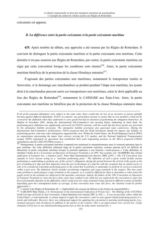 La liberté contractuelle en droit des transports maritimes de marchandises
L’exemple du contrat de volume soumis aux Règles de Rotterdam
257
exécutante est apparue.
B. La différence entre la partie exécutante et la partie exécutante maritime
429. Après nombre de débats, une approche a été retenue par les Règles de Rotterdam. Il
convient de distinguer la partie exécutante maritime et la partie exécutante non maritime. Cette
dernière n’est pas soumise aux Règles de Rotterdam, par contre, la partie exécutante maritime est
régie par cette convention lorsque les conditions sont réunies626
. Ainsi, la partie exécutante
maritime bénéficie de la protection de la clause Himalaya statutaire627
.
S’agissant des parties exécutantes non maritimes, notamment le transporteur routier et
ferroviaire, si le dommage aux marchandises se produit pendant l’étape non maritime, les ayants
droit à la marchandise peuvent saisir ces transporteurs non maritimes, selon le droit applicable au
lieu des Règles de Rotterdam628
, notamment le CARMARK aux États-Unis. Ainsi, la partie
exécutante non maritime ne bénéficie pas de la protection de la clause Himalaya statutaire dans
If all of the potential defendants were subject to the same rules, there would also be less of an incentive to pursue multiple
lawsuits against different defendants. FIATA, in contrast, was particularly anxious to ensure that its own members would not be
covered by the definition when they undertook to carry goods but had no intention of performing the obligation themselves. In
Madrid in November 2001, during the International Sub-Committee's last meeting before submitting its final draft, the
performing party definition was significantly narrowed (on FIATA's motion), with the result that far fewer parties are governed
by the substantive liability provisions. The substantive liability provisions also generated some controversy. During the
International Sub-Committee's deliberations, FIATA proposed that the Draft Instrument should not impose any liability on
performing parties, and some other delegations supported this view. Within the United States, the World Shipping Council (WSC),
an organization representing the major liner carriers serving the U.S. market, and the National Industrial Transportation
League (NITL) negotiated an agreement that established their joint negotiating position on the MLA's proposed COGSA
amendments and the CMI/UNCITRAL project ».
626
Pratiquement, la partie exécutante maritime comprend non seulement le manutentionnaire mais le terminal opérateur dans le
port maritime. Sur cette définition tellement large de la partie exécutante maritime, certains pensent qu’il est difficile de
déterminer la partie exécutante maritime lorsque le terminal opérateur a une fonction « multi-purpose ». Cette définition va
entraîner l’échec de la « Convention on Operators of Transport Terminals » en 1991. Sur ce point, voir : RAMBERG Jan, Global
unification of transport law: a hopeless task?, Penn State International Law Review 2009, p.855, « The UN Convention also
expands to cover anyone acting as a “maritime performing party.” The definition of such a party would include anyone
performing or undertaking to perform any of the carrier's obligations during the period between the arrival of the goods at the
port of loading of a ship and their departure from the port of discharge of a ship but with the exception that an inland carrier is
only to be considered a maritime performing party to the extent that it performs or undertakes to perform its services exclusively
within a port area. The definition clearly includes stevedoring companies and cargo terminals in the seaport. This may cause
some problem to multi-purpose cargo terminals in the seaports, as it would be difficult for them to determine to what extent the
goods stored in the terminal are subjected to the maritime convention. Indeed, the failure of the 1991 Convention on Operators
of Transport Terminals to come into force (four states have ratified so far while five are required for the convention to enter into
force) presumably depends on the difficulties which would arise for cargo terminals being exposed to different systems of liability
depending upon the contemplated modes of carriage. If that convention does come into force, the situation would be further
aggravated. »
627
L’article 4 des Règles de Rotterdam dit : « Applicabilité des moyens de défense et des limites de responsabilité ».
628
CARLSON Mary Helen, U.S. Participation in the International Unification of Private Law : The Making of the UNCITRAL
Draft Carriage of Goods by Sea Convention, Tulane Maritime Law Journal 2007, p. 630. « ...It was not possible, either within the
United States, or internationally, to obtain support to apply the convention’s rules to suits against inland performing parties (i.e.,
trucks and railroads). However, there was widespread support for applying the convention to maritime performing parties (e.g.,
terminal operators and stevedores) in addition to the parties to the contract. This is an improvement over current law. Cargo
claimants will be free to sue inland performing parties just as they do today under national law. »
 