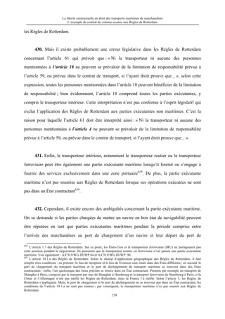 La liberté contractuelle en droit des transports maritimes de marchandises
L’exemple du contrat de volume soumis aux Règles de Rotterdam
258
les Règles de Rotterdam.
430. Mais il existe probablement une erreur législative dans les Règles de Rotterdam
concernant l’article 61 qui prévoit que : « Ni le transporteur ni aucune des personnes
mentionnées à l’article 18 ne peuvent se prévaloir de la limitation de responsabilité prévue à
l’article 59, ou prévue dans le contrat de transport, si l’ayant droit prouve que... », selon cette
expression, toutes les personnes mentionnées dans l’article 18 peuvent bénéficier de la limitation
de responsabilité ; bien évidemment, l’article 18 comprend toutes les parties exécutantes, y
compris le transporteur intérieur. Cette interprétation n’est pas conforme à l’esprit législatif qui
exclut l’application des Règles de Rotterdam aux parties exécutantes non maritimes. C’est la
raison pour laquelle l’article 61 doit être interprété ainsi : « Ni le transporteur ni aucune des
personnes mentionnées à l’article 4 ne peuvent se prévaloir de la limitation de responsabilité
prévue à l’article 59, ou prévue dans le contrat de transport, si l’ayant droit prouve que... ».
431. Enfin, le transporteur intérieur, notamment le transporteur routier ou le transporteur
ferroviaire peut être également une partie exécutante maritime lorsqu’il fournit ou s’engage à
fournir des services exclusivement dans une zone portuaire629
. De plus, la partie exécutante
maritime n’est pas soumise aux Règles de Rotterdam lorsque ses opérations exécutées ne sont
pas dans un État contractant630
.
432. Cependant, il existe encore des ambiguïtés concernant la partie exécutante maritime.
On se demande si les parties chargées de mettre un navire en bon état de navigabilité peuvent
être réputées en tant que parties exécutantes maritimes pendant la période comprise entre
l’arrivée des marchandises au port de chargement d’un navire et leur départ du port de
629
L’article 1.7 des Règles de Rotterdam. Sur ce point, les États-Unis et le transporteur ferroviaire (IRU) ne partageaient pas
cette position pendant la négociation. Ils pensaient que le transporteur routier ou ferroviaire n’est jamais une partie exécutante
maritime. Voir également : A/CN.9/WG.III/WP.84 et A/CN.9/WG.III/WP. 90.
630
L’article 19.1.a des Règles de Rotterdam. Selon le champ d’application géographique des Règles de Rotterdam, il faut
remplir trois conditions : en premier, le lieu de réception et le lieu de livraison sont situés dans des États différents ; en second, le
port de chargement du transport maritime et le port de déchargement du transport maritime se trouvent dans des États
contractants ; enfin, l’un quelconque des lieux précités se trouve dans un État contractant. Prenons par exemple un transport de
Shanghai à Paris, composé par le transport par mer de Shanghai à Hambourg et le transport ferroviaire de Hambourg à Paris, si la
Chine et l’Allemagne n’ont pas ratifié les Règles de Rotterdam, mais la France l’a ratifié. Selon l’article 5, les Règles de
Rotterdam s’appliquent. Mais, le port de chargement et le port de déchargement ne se trouvent pas dans un État contractant, les
conditions de l’article 19.1.a ne sont pas réunies ; par conséquent, le transporteur maritime n’es pas soumis aux Règles de
Rotterdam.
 