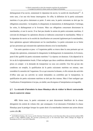 La liberté contractuelle en droit des transports maritimes de marchandises
L’exemple du contrat de volume soumis aux Règles de Rotterdam
259
déchargement d’un navire, notamment le réparateur du navire, la société de classification631
. À
notre sens, c’est une très bonne interrogation. En effet, la définition de la partie exécutante
maritime n’a pas prévu clairement ce point. À notre sens, la partie exécutante ne doit que les
obligations concernées : la réception, le chargement, la manutention, le déchargement, l’arrimage,
les soins, le déchargement et la livraison. Mais ces obligations concernent directement la
marchandise, et non le navire. Il ne faut pas étendre la notion de partie exécutante maritime, il
convient de distinguer les opérations directes et indirectes concernant la marchandise. Même si
le réparateur du navire ou la société de classification est concerné également par la marchandise,
leurs opérations agissent indirectement sur les marchandises. La partie exécutante ne se limite
qu’aux personnes qui exécutent des opérations directes avec la marchandise.
Une autre question se pose : si l’organisme public se trouve dans la zone portuaire qui est
chargée des opérations, notamment le chargement, le déchargement, la manutention, la livraison,
peut-il être qualifié de partie exécutante maritime ? La réponse est douteuse. Cela dépend de la
loi ou de la réglementation locale. Il faut souligner que deux conditions alternatives doivent être
prises en compte : à la demande du transporteur ou sous son contrôle. Une fois qu’une des
conditions est remplie, la qualification de la partie exécutante maritime est retenue, sans
considérer le caractère de l’organisme. En ce qui concerne la douane, si elle exécute des activités
d’office sans que ses activités ne soient demandées ou contrôlées par le transporteur, la
qualification de partie exécutante maritime ne doit pas être retenue. Mais il faut souligner que
l’unification d’interprétation n’est pas, en réalité, une divergence d’interprétation envisageable.
§ 2 La nécessité d’introduire la clause Himalaya afin de réaliser la liberté contractuelle
dans le contrat de volume
433. Selon nous, la partie exécutante ne peut directement bénéficier de la clause
dérogatoire du contrat de volume (A) ; par conséquent, il est nécessaire d’introduire la clause
Himalaye pour la protéger lorsque les ayants droit à la marchandise intentent une action directe
contre elle (B).
631
ZUNARELLI Stefano, The Carrier and the Maritime Performing Party in the Rotterdam Rules, Revue de droit uniform 2009,
p.1022 et 1023; SMEELE Frank, The maritime performing party in the Rotterdam Rules 2009, Colloque des Règles de
Rotterdam du 20 et 21 mai 2010 à Marseille.
 