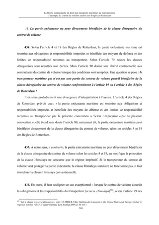 La liberté contractuelle en droit des transports maritimes de marchandises
L’exemple du contrat de volume soumis aux Règles de Rotterdam
260
A. La partie exécutante ne peut directement bénéficier de la clause dérogatoire du
contrat de volume
434. Selon l’article 4 et 19 des Règles de Rotterdam, la partie exécutante maritime est
soumise aux obligations et responsabilités imposées et bénéficie des moyens de défense et des
limites de responsabilité reconnus au transporteur. Selon l’article 79, toutes les clauses
dérogatoires sont réputées non écrites. Mais l’article 80 donne une liberté contractuelle aux
contractants du contrat de volume lorsque des conditions sont remplies. Une question se pose : le
transporteur maritime qui n’est pas une partie du contrat de volume peut-il bénéficier de la
clause dérogatoire du contrat de volume conformément à l’article 19 ou l’article 4 des Règles
de Rotterdam ?
Il existera probablement une divergence d’interprétation à l’avenir. L’article 4 des Règles
de Rotterdam prévoit que : « la partie exécutante maritime est soumise aux obligations et
responsabilités imposées et bénéficie des moyens de défense et des limites de responsabilité
reconnus au transporteur par la présente convention. » Selon l’expression « par la présente
convention », elle étend sans doute l’article 80, autrement dit, la partie exécutante maritime peut
bénéficier directement de la clause dérogatoire du contrat de volume, selon les articles 4 et 19
des Règles de Rotterdam.
435. À notre sens, a contrario, la partie exécutante maritime ne peut directement bénéficier
de la clause dérogatoire du contrat de volume selon les articles 4 et 19, au motif que la protection
de la clause Himalaya ne concerne que le régime impératif. Si le transporteur du contrat de
volume veut protéger la partie exécutante, la clause Himalaya statutaire ne fonctionne pas, il faut
introduire la clause Himalaya conventionnelle.
436. En outre, il faut souligner un cas exceptionnel : lorsque le contrat de volume alourdit
les obligations et les responsabilités du transporteur (reverse Himalaya)632
, selon l’article 79 des
632
Sur la clause « reverse Himalaya », voir : ULFBECK Vibe, Multimodal transport in the United States and Europe-Global or
regional liability rules?, Tulane Maritime Law Journal 2009, p. 56 et 57.
 