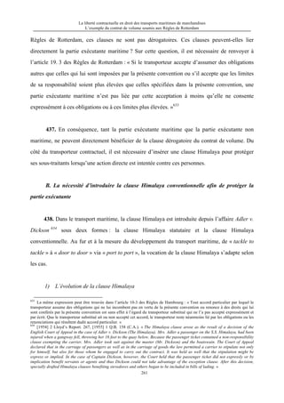 La liberté contractuelle en droit des transports maritimes de marchandises
L’exemple du contrat de volume soumis aux Règles de Rotterdam
261
Règles de Rotterdam, ces clauses ne sont pas dérogatoires. Ces clauses peuvent-elles lier
directement la partie exécutante maritime ? Sur cette question, il est nécessaire de renvoyer à
l’article 19. 3 des Règles de Rotterdam : « Si le transporteur accepte d’assumer des obligations
autres que celles qui lui sont imposées par la présente convention ou s’il accepte que les limites
de sa responsabilité soient plus élevées que celles spécifiées dans la présente convention, une
partie exécutante maritime n’est pas liée par cette acceptation à moins qu’elle ne consente
expressément à ces obligations ou à ces limites plus élevées. »633
437. En conséquence, tant la partie exécutante maritime que la partie exécutante non
maritime, ne peuvent directement bénéficier de la clause dérogatoire du contrat de volume. Du
côté du transporteur contractuel, il est nécessaire d’insérer une clause Himalaya pour protéger
ses sous-traitants lorsqu’une action directe est intentée contre ces personnes.
B. La nécessité d’introduire la clause Himalaya conventionnelle afin de protéger la
partie exécutante
438. Dans le transport maritime, la clause Himalaya est introduite depuis l’affaire Adler v.
Dickson 634
sous deux formes : la clause Himalaya statutaire et la clause Himalaya
conventionnelle. Au fur et à la mesure du développement du transport maritime, de « tackle to
tackle » à « door to door » via « port to port », la vocation de la clause Himalaya s’adapte selon
les cas.
1) L’évolution de la clause Himalaya
633
La même expression peut être trouvée dans l’article 10-3 des Règles de Hambourg : « Tout accord particulier par lequel le
transporteur assume des obligations qui ne lui incombent pas en vertu de la présente convention ou renonce à des droits qui lui
sont conférés par la présente convention est sans effet à l’égard du transporteur substitué qui ne l’a pas accepté expressément et
par écrit. Que le transporteur substitué ait ou non accepté cet accord, le transporteur reste néanmoins lié par les obligations ou les
renonciations qui résultent dudit accord particulier. »
634
[1954] 2 Lloyd’s Report. 267, [1955] 1 Q.B. 158 (C.A.). « The Himalaya clause arose as the result of a decision of the
English Court of Appeal in the case of Adler v. Dickson (The Himalaya). Mrs. Adler a passenger on the S.S. Himalaya, had been
injured when a gangway fell, throwing her 16 feet to the quay below. Because the passenger ticket contained a non-responsibility
clause exempting the carrier, Mrs. Adler took suit against the master (Mr. Dickson) and the boatswain. The Court of Appeal
declared that in the carriage of passengers as well as in the carriage of goods the law permitted a carrier to stipulate not only
for himself, but also for those whom he engaged to carry out the contract. It was held as well that the stipulation might be
express or implied. In the case of Captain Dickson, however, the Court held that the passenger ticket did not expressly or by
implication benefit servants or agents and thus Dickson could not take advantage of the exception clause. After this decision,
specially drafted Himalaya clauses benefiting stevedores and others began to be included in bills of lading. »
 