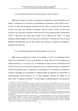La liberté contractuelle en droit des transports maritimes de marchandises
L’exemple du contrat de volume soumis aux Règles de Rotterdam
262
a. La clause Himalaya dans le contrat de transport « tackle to tackle »
439. Dans les Règles de la Haye, les préposés du transporteur ne peuvent bénéficier de la
défense, l’exonération et la limitation de responsabilité du transporteur. Après l’affaire Adler v.
Dickson, les intérêts du transporteur, notamment les P&I clubs, ont réalisé qu’il était nécessaire
d’insérer une clause pour protéger les préposés. Dans les années soixante, la CMI a pris
conscience de la nécessité d’introduire la protection de la clause Himalaya dans le Protocole de
Visby635
. Cette idée a été retenue dans l’article 4 bis du Protocole de Visby636
. La clause
Himalaya statutaire apparaît. Pour les pays qui ne ratifient pas le Protocole de Visby, la clause
Himalaya conventionnelle joue un rôle essentiel pour protéger les préposés du transporteur,
notamment les États-Unis.
b. La clause Himalaya dans le contrat de transport « port to port »
440. Lorsque les Règles de La Haye ont été adoptées en 1921, les marchandises étaient
reçues par le transporteur et livrées au destinataire sous palan. Mais avec le développement du
transport maritime, ce n’est plus le cas : le transporteur de ligne reçoit les marchandises avant
l’arrivée du navire et les livres après le départ du navire. Le manutentionnaire ou l’opérateur de
terminal interviennent pour les opérations de marchandises sur la demande du transporteur.
Lorsque le dommage aux marchandises se produit pendant les opérations de manutention, le
manutentionnaire peut-il bénéficier de la clause Himalaya statutaire des Règles de La
Haye-Visby ? La réponse est difficile637
. En droit anglais, le manutentionnaire a été autorisé par
635
SWEENY J.C, Crossing the Himalayas: Exculpatory Clauses in Global Transport, JMLC 2005, p. 190, « By 1967, however,
the C.M.I. had become fully cognizant of the Himalaya problem and some delegations to the 1967-1968 Conference on Amending
the Hague Rules sought specific language to provide for the broad enforcement of Himalaya clauses by international agreement.
The Conference, however, could not agree and settled on one aspect of the Himalaya problem, its coverage of servants and
agents of the carrier. Accordingly the resulting Visby Amendments to the Hague Rules included new Article IV bis whereby the
defenses and limitations of liability for carriers are extended to servants and agents of the carrier. »
636
L’article 4 bis des Règles de La Haye-Vibsy dispose que : « Si une telle action est intentée contre un préposé du transporteur,
ce préposé pourra se prévaloir des exonérations et des limitations de responsabilité que le transporteur peut invoquer en vertu de
la convention. »
637
Dans la version anglaise des Règles de La Haye-Visby, les contractants indépendants sont exclus, le préposé du transporteur
en droit français comprend « a servant or agent » du transporteur. On peut lire l’article 4.bis. 2 dans la version anglaise des
Règles de La Haye-Visby : « If such an action is brought against a servant or agent of the carriers (such servant or agent not
being an independent contractor),such servant or agent shall be entitled to avail himself of the defences and limits of liability
which the carrier is entitled to invoke under this Convention. »
 