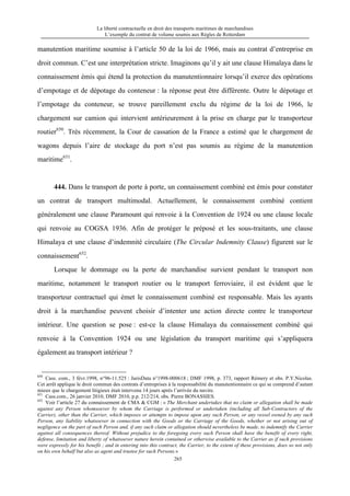 La liberté contractuelle en droit des transports maritimes de marchandises
L’exemple du contrat de volume soumis aux Règles de Rotterdam
265
manutention maritime soumise à l’article 50 de la loi de 1966, mais au contrat d’entreprise en
droit commun. C’est une interprétation stricte. Imaginons qu’il y ait une clause Himalaya dans le
connaissement émis qui étend la protection du manutentionnaire lorsqu’il exerce des opérations
d’empotage et de dépotage du conteneur : la réponse peut être différente. Outre le dépotage et
l’empotage du conteneur, se trouve pareillement exclu du régime de la loi de 1966, le
chargement sur camion qui intervient antérieurement à la prise en charge par le transporteur
routier650
. Très récemment, la Cour de cassation de la France a estimé que le chargement de
wagons depuis l’aire de stockage du port n’est pas soumis au régime de la manutention
maritime651
.
444. Dans le transport de porte à porte, un connaissement combiné est émis pour constater
un contrat de transport multimodal. Actuellement, le connaissement combiné contient
généralement une clause Paramount qui renvoie à la Convention de 1924 ou une clause locale
qui renvoie au COGSA 1936. Afin de protéger le préposé et les sous-traitants, une clause
Himalaya et une clause d’indemnité circulaire (The Circular Indemnity Clause) figurent sur le
connaissement652
.
Lorsque le dommage ou la perte de marchandise survient pendant le transport non
maritime, notamment le transport routier ou le transport ferroviaire, il est évident que le
transporteur contractuel qui émet le connaissement combiné est responsable. Mais les ayants
droit à la marchandise peuvent choisir d’intenter une action directe contre le transporteur
intérieur. Une question se pose : est-ce la clause Himalaya du connaissement combiné qui
renvoie à la Convention 1924 ou une législation du transport maritime qui s’appliquera
également au transport intérieur ?
650
Cass. com., 3 févr.1998, n°96-11.525 : JurisData n°1998-000618 ; DMF 1998, p. 373, rapport Rémery et obs. P.Y.Nicolas.
Cet arrêt applique le droit commun des contrats d’entreprises à la responsabilité du manutentionnaire ce qui se comprend d’autant
mieux que le chargement litigieux était intervenu 14 jours après l’arrivée du navire.
651
Cass.com., 26 janvier 2010, DMF 2010, p.p. 212/214, obs. Pierre BONASSIES.
652
Voir l’article 27 du connaissement de CMA & CGM : « The Merchant undertakes that no claim or allegation shall be made
against any Person whomsoever by whom the Carriage is performed or undertaken (including all Sub-Contractors of the
Carrier), other than the Carrier, which imposes or attempts to impose upon any such Person, or any vessel owned by any such
Person, any liability whatsoever in connection with the Goods or the Carriage of the Goods, whether or not arising out of
negligence on the part of such Person and, if any such claim or allegation should nevertheless be made, to indemnify the Carrier
against all consequences thereof. Without prejudice to the foregoing every such Person shall have the benefit of every right,
defense, limitation and liberty of whatsoever nature herein contained or otherwise available to the Carrier as if such provisions
were expressly for his benefit ; and in entering into this contract, the Carrier, to the extent of these provisions, does so not only
on his own behalf but also as agent and trustee for such Persons.»
 