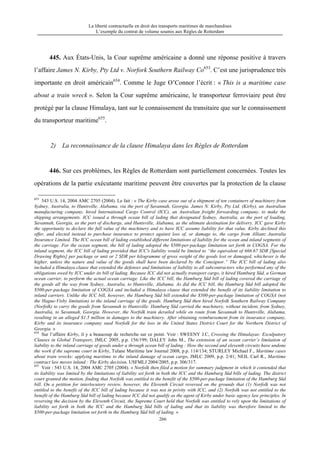 La liberté contractuelle en droit des transports maritimes de marchandises
L’exemple du contrat de volume soumis aux Règles de Rotterdam
266
445. Aux États-Unis, la Cour suprême américaine a donné une réponse positive à travers
l’affaire James N. Kirby, Pty Ltd v. Norfork Southern Railway Co653
. C’est une jurisprudence très
importante en droit américain654
. Comme le Juge O’Connor l’écrit : « This is a maritime case
about a train wreck ». Selon la Cour suprême américaine, le transporteur ferroviaire peut être
protégé par la clause Himalaya, tant sur le connaissement du transitaire que sur le connaissement
du transporteur maritime655
.
2) La reconnaissance de la clause Himalaya dans les Règles de Rotterdam
446. Sur ces problèmes, les Règles de Rotterdam sont partiellement concernées. Toutes les
opérations de la partie exécutante maritime peuvent être couvertes par la protection de la clause
653
543 U.S. 14, 2004 AMC 2705 (2004). Le fait : « The Kirby case arose out of a shipment of ten containers of machinery from
Sydney, Australia, to Huntsville, Alabama, via the port of Savannah, Georgia. James N. Kirby, Pty Ltd. (Kirby), an Australian
manufacturing company, hired International Cargo Control (ICC), an Australian freight forwarding company, to make the
shipping arrangements. ICC issued a through ocean bill of lading that designated Sydney, Australia, as the port of loading,
Savannah, Georgia, as the port of discharge, and Huntsville, Alabama, as the ultimate destination for delivery. ICC gave Kirby
the opportunity to declare the full value of the machinery and to have ICC assume liability for that value. Kirby declined this
offer, and elected instead to purchase insurance to protect against loss of, or damage to, the cargo from Allianz Australia
Insurance Limited. The ICC ocean bill of lading established different limitations of liability for the ocean and inland segments of
the carriage. For the ocean segment, the bill of lading adopted the $500-per-package limitation set forth in COGSA. For the
inland segment, the ICC bill of lading provided that ICC's liability would be limited to “the equivalent of 666.67 SDR [Special
Drawing Rights] per package or unit or 2 SDR per kilogramme of gross weight of the goods lost or damaged, whichever is the
higher, unless the nature and value of the goods shall have been declared by the Consignor.” The ICC bill of lading also
included a Himalaya clause that extended the defenses and limitations of liability to all subcontractors who performed any of the
obligations owed by ICC under its bill of lading. Because ICC did not actually transport cargo, it hired Hamburg Süd, a German
ocean carrier, to perform the actual ocean carriage. Like the ICC bill, the Hamburg Süd bill of lading covered the carriage of
the goods all the way from Sydney, Australia, to Huntsville, Alabama. As did the ICC bill, the Hamburg Süd bill adopted the
$500-per-package limitation of COGSA and included a Himalaya clause that extended the benefit of its liability limitation to
inland carriers. Unlike the ICC bill, however, the Hamburg Süd bill extended the $500-per-package limitation of COGSA (not
the Hague-Visby limitation) to the inland carriage of the goods. Hamburg Süd then hired Norfolk Southern Railway Company
(Norfolk) to carry the goods from Savannah to Huntsville. Hamburg Süd carried the machinery, without incident, from Sydney,
Australia, to Savannah, Georgia. However, the Norfolk train derailed while en route from Savannah to Huntsville, Alabama,
resulting in an alleged $1.5 million in damages to the machinery. After obtaining reimbursement from its insurance company,
Kirby and its insurance company sued Norfolk for the loss in the United States District Court for the Northern District of
Georgia. »
654
Sur l’affaire Kirby, il y a beaucoup de recherche sur ce point. Voir : SWEENY J.C, Crossing the Himalayas: Exculpatory
Clauses in Global Transport, JMLC 2005, p.p. 156/199; DALEY John M., The extension of an ocean carrier’s limitation of
liability to the inland carriage of goods under a through ocean bill of lading : How the second and eleventh circuits have undone
the work if the supreme court in Kirby, Tulane Maritime law Journal 2008, p.p. 114/134; STURLEY Michael F., Maritime cases
about train wrecks: applying maritime to the inland damage of ocean cargo, JMLC 2009, p.p. 2/41; NEIL Carl R., Maritime
contract law moves inland : The Kirby decision, USFMLJ 2004/2005, p.p. 306/317.
655
Voir : 543 U.S. 14, 2004 AMC 2705 (2004). « Norfolk then filed a motion for summary judgment in which it contended that
its liability was limited by the limitations of liability set forth in both the ICC and the Hamburg Süd bills of lading. The district
court granted the motion, finding that Norfolk was entitled to the benefit of the $500-per-package limitation of the Hamburg Süd
bill. On a petition for interlocutory review, however, the Eleventh Circuit reversed on the grounds that (1) Norfolk was not
entitled to the benefit of the ICC bill of lading because it was not in privity with ICC, and (2) Norfolk was not entitled to the
benefit of the Hamburg Süd bill of lading because ICC did not qualify as the agent of Kirby under basic agency law principles. In
reversing the decision by the Eleventh Circuit, the Supreme Court held that Norfolk was entitled to rely upon the limitations of
liability set forth in both the ICC and the Hamburg Süd bills of lading and that its liability was therefore limited to the
$500-per-package limitation set forth in the Hamburg Süd bill of lading. »
 