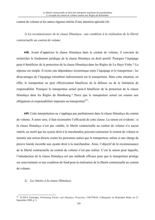 La liberté contractuelle en droit des transports maritimes de marchandises
L’exemple du contrat de volume soumis aux Règles de Rotterdam
268
contrat de volume et les autres régimes mérite d’une attention spéciale (4).
1) La reconnaissance de la clause Himalaya : une condition à la réalisation de la liberté
contractuelle au contrat de volume
448. Avant d’apprécier la clause Himalaya dans le contrat de volume, il convient de
rechercher le fondement juridique de la clause Himalaya en droit positif. Pourquoi l’équipage
peut-il bénéficier de la protection de la clause Himalaya dans les Règles de La Haye-Visby ? La
réponse est simple. Il existe une dépendance économique entre l’équipage et le transporteur ; les
désavantages de l’équipage retombent indirectement sur le transporteur. Dans cette situation, en
effet, le transporteur ne peut effectivement bénéficier de la défense ou de la limitation de
responsabilité. Pourquoi le transporteur actuel peut-il bénéficier de la protection de la clause
Himalaya dans les Règles de Hambourg ? Parce que le transporteur actuel est soumis aux
obligations et responsabilités imposées au transporteur657
.
449. Cette interprétation ne s’applique pas parfaitement dans la clause Himalaya du contrat
de volume. À notre sens, il faut reconnaître l’efficacité de cette clause. La raison est évidente : si
la clause Himalaya n’est pas valable, la liberté contractuelle au contrat de volume n’a aucun
intérêt, au motif que les ayants droit à la marchandise peuvent contourner le contrat de volume et
intenter une action directe contre les personnes autres que le transporteur, même si une charge de
preuve lourde incombe aux ayants droit à la marchandise. Ainsi, l’objectif de la reconnaissance
de la liberté contractuelle au contrat de volume n’est pas réalisé. C’est la raison pour laquelle,
l’introduction de la clause Himalaya est une méthode efficace pour que le transporteur protège
ses sous-traitants et une condition de fond pour la réalisation de la liberté contractuelle au contrat
de volume.
2) Les limites à la clause Himalaya
657
FUJITA Tomotaka, Performing Parties and Himalaya Protection, UNCITRAL Colloquium on Rotterdam Rules on 21
September 2009, p. 5.
 