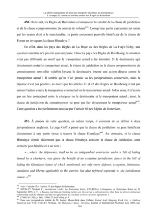La liberté contractuelle en droit des transports maritimes de marchandises
L’exemple du contrat de volume soumis aux Règles de Rotterdam
269
450. On le sait, les Règles de Rotterdam reconnaissent la validité de la clause de juridiction
et de la clause compromissoire du contrat de volume658
. Lorsqu’une partie exécutante est saisie
par les ayants droit à la marchandise, la partie exécutante peut-elle bénéficier de la clause de
Forum en invoquant la clause Himalaya ?
En effet, dans les pays des Règles de La Haye ou des Règles de La Haye-Visby, une
question similaire n’a pas été souvent posée. Dans les pays des Règles de Hambourg, la situation
n’est pas différente au motif que le transporteur actuel a été introduit. Si le destinataire agit
directement contre le transporteur actuel, la clause de juridiction ou la clause compromissoire du
connaissement sont-elles valables lorsque le destinataire intente une action directe contre le
transporteur actuel ? Il semble qu’on n’ait jamais vu les jurisprudences concernées, mais la
réponse n’est pas positive, au motif que les articles 21 et 22 des Règles de Hambourg n’ont pas
retenu l’action contre le transporteur contractuel ou le transporteur actuel. Selon nous, il n’existe
pas un lien contractuel entre le chargeur ou le destinataire et le transporteur actuel ; ainsi, la
clause de juridiction du connaissement ne peut pas lier directement le transporteur actuel659
.
Cette question a été parfaitement résolue par l’article 68 des Règles de Rotterdam.
451. À propos de cette question, en même temps, il convient de se référer à deux
jurisprudences anglaises. Le juge Goff a pensé que la clause de juridiction ne peut bénéficier
directement à une partie tierce à travers la clause Himalaya660
. Au contraire, si la clause
Himalaya stipule clairement que la clause Himalaya contient la clause de juridiction, cette
dernière peut bénéficier à un tiers :
« ...where the shipowner, held to be an independent contractor under a bill of lading
issued by a charterer, was given the benefit of an exclusive jurisdiction clause in the bill of
lading the Himalaya clause of which mentioned, not only every defense, exception, limitation,
condition and liberty applicable to the carrier, but also referred expressly to the jurisdiction
clause. »661
658
Voir : l’article 67 et l’article 75 des Règles de Rotterdam.
659
STURLEY Michael F., Jurisdiction Under the Rotterdam Rules, UNCITRAL Colloquium on Rotterdam Rules on 21
September 2009, p. 31, « Because maritime performing parties are the carrier’s subcontractors, they have no direct contractual
relationship with the shipper and thus no opportunity to conclude a choice-of-court agreement. »
660
[1996] A.C.650, p. 666, [1996] 2 Lloyd’s Rep. p. 9.
661
Dans une jurisprudence inédite de M. Justice Moore-Bick dans l’affaire United Arab Shipping Co.& Ors. v. Galleon
Industrial Ltd. Voir: TETLEY William, The Himalaya Clause—Revisted, Journal of International Maritime Law 2003, p.p.
 