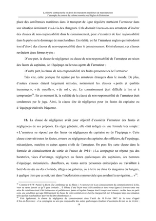 La liberté contractuelle en droit des transports maritimes de marchandises
L’exemple du contrat de volume soumis aux Règles de Rotterdam
18
place des conférences maritimes dans le transport de ligne régulière mettaient l’armateur dans
une situation dominante vis-à-vis des chargeurs. Cela donnait l’occasion aux armateurs d’insérer
des clauses de non-responsabilité dans le connaissement, pour s’exonérer de leur responsabilité
dans la perte ou le dommage de marchandises. En réalité, ce fut l’armateur anglais qui introduisit
tout d’abord des clauses de non-responsabilité dans le connaissement. Généralement, ces clauses
revêtaient deux formes types :
D’une part, la clause de négligence ou clause de non-responsabilité de l’armateur en raison
des fautes du capitaine, de l’équipage ou de tous agents de l’armateur ;
D’autre part, la clause de non-responsabilité des fautes personnelles de l’armateur.
Très vite, cette pratique fut reprise par les armateurs étrangers dans le monde. De plus,
d’autres clauses étaient largement utilisées, notamment les clauses « poids et qualités
inconnues », « de mouille », « de vol », etc. Le connaissement était difficile à lire et à
comprendre58
. En ce moment là, la validité de la clause de non-responsabilité de l’armateur était
condamnée par le juge. Ainsi, la clause dite de négligence pour les fautes du capitaine ou
d ‘équipage était très fréquente.
18. La clause de négligence avait pour objectif d’exonérer l’armateur des fautes et
négligences de ses préposés. En règle générale, elle était rédigée en une formule très simple :
« L’armateur ne répond pas des fautes ou négligences du capitaine ou de l’équipage ». Cette
clause couvrait toutes les fautes, erreurs ou négligences du capitaine, des officiers, de l’équipage,
mécaniciens, matelots et autres agents civils de l’armateur. On peut lire cette clause dans la
formule de connaissement de sortie de France de 1914 : « La compagnie ne répond pas des
barateries, vices d’arrimage, négligence ou fautes quelconques des capitaines, des hommes
d’équipage, mécaniciens, chauffeurs, ou toutes autres personnes embarquées ou travaillant à
bord du navire ou des chalands, allèges ou gabarres, ou à terre ou dans les magasins ou hangars,
à quelque titre que ce soit, tant dans l’exploitation commerciale que pendant la navigation… »59
.
58
Comme S.W.W. Paine l’a décrit à la Conférence de La Haye: « Avant d’avoir lu un connaissement du commencement à la fin,
vous ne savez jamais ce qu’il peut contenir… il débute d’une façon tout à fait anodine et vous vous égarez à travers toute une
série de conditions tout à fait innocentes et parfaitement justes et loyales, lorsque tout à coup vous trouvez, cachée dans un petit
coin, une condition qui sape littéralement les bases de votre contrat envers lui (le chargeur) et met le banquier dans une situation
telle que les marchandises peuvent lui être abandonnées ».
59
Voir également, la clause de négligence du connaissement dans l’arrêt du 11 février 1867 de la cour d’appel
d’Aix-en-Provence : « La compagnie ne sera pas responsable des suites quelconques résultant d’accidents de mer ou de rivière ;
 