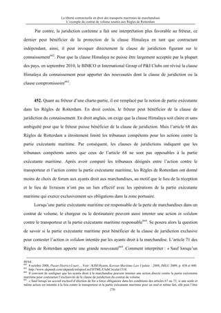 La liberté contractuelle en droit des transports maritimes de marchandises
L’exemple du contrat de volume soumis aux Règles de Rotterdam
270
Par contre, la juridiction coréenne a fait une interprétation plus favorable au fréteur, ce
dernier peut bénéficier de la protection de la clause Himalaya en tant que contractant
indépendant, ainsi, il peut invoquer directement la clause de juridiction figurant sur le
connaissement662
. Pour que la clause Himalaya ne puisse être largement acceptée par la plupart
des pays, en septembre 2010, le BIMCO et International Group of P&I Clubs ont révisé la clause
Himalaya du connaissement pour apporter des nouveautés dont la clause de juridiction ou la
clause compromissoire663
.
452. Quant au fréteur d’une charte-partie, il est remplacé par la notion de partie exécutante
dans les Règles de Rotterdam. En droit coréen, le fréteur peut bénéficier de la clause de
juridiction du connaissement. En droit anglais, on exige que la clause Himalaya soit claire et sans
ambiguïté pour que le fréteur puisse bénéficier de la clause de juridiction. Mais l’article 68 des
Règles de Rotterdam a étroitement limité les tribunaux compétents pour les actions contre la
partie exécutante maritime. Par conséquent, les clauses de juridictions indiquent que les
tribunaux compétents autres que ceux de l’article 68 ne sont pas opposables à la partie
exécutante maritime. Après avoir comparé les tribunaux désignés entre l’action contre le
transporteur et l’action contre la partie exécutante maritime, les Règles de Rotterdam ont donné
moins de choix de forum aux ayants droit aux marchandises, au motif que le lieu de la réception
et le lieu de livraison n’ont pas un lien effectif avec les opérations de la partie exécutante
maritime qui exerce exclusivement ses obligations dans la zone portuaire.
Lorsqu’une partie exécutante maritime est responsable de la perte de marchandises dans un
contrat de volume, le chargeur ou le destinataire peuvent aussi intenter une action in solidum
contre le transporteur et la partie exécutante maritime responsable664
. Se posera alors la question
de savoir si la partie exécutante maritime peut bénéficier de la clause de juridiction exclusive
pour contester l’action in solidum intentée par les ayants droit à la marchandise. L’article 71 des
Règles de Rotterdam apporte une grande nouveauté665
. Comment interpréter : « Sauf lorsqu’un
40/64.
662
8 octobre 2008, Pusan District Court… Voir : KIM Hyeon, Korean Maritime Law Update : 2008, JMLC 2009, p. 438 et 440.
663
http://www.ukpandi.com/ukpandi/infopool.nsf/HTML/ClubCircular1510.
664
Il convient de souligner que les ayants droit à la marchandise peuvent intenter une action directe contre la partie exécutante
maritime pour contourner l’exclusivité de la clause de juridiction du contrat de volume.
665
« Sauf lorsqu’un accord exclusif d’élection de for a force obligatoire dans les conditions des articles 67 ou 72, si une seule et
même action est intentée à la fois contre le transporteur et la partie exécutante maritime pour un seul et même fait, elle peut l’être
 