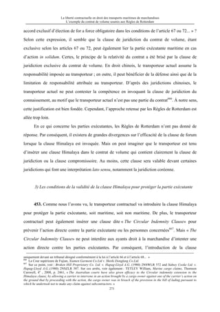 La liberté contractuelle en droit des transports maritimes de marchandises
L’exemple du contrat de volume soumis aux Règles de Rotterdam
271
accord exclusif d’élection de for a force obligatoire dans les conditions de l’article 67 ou 72... » ?
Selon cette expression, il semble que la clause de juridiction du contrat de volume, étant
exclusive selon les articles 67 ou 72, peut également lier la partie exécutante maritime en cas
d’action in solidum. Certes, le principe de la relativité du contrat a été brisé par la clause de
juridiction exclusive du contrat de volume. En droit chinois, le transporteur actuel assume la
responsabilité imposée au transporteur ; en outre, il peut bénéficier de la défense ainsi que de la
limitation de responsabilité attribuée au transporteur. D’après des juridictions chinoises, le
transporteur actuel ne peut contester la compétence en invoquant la clause de juridiction du
connaissement, au motif que le transporteur actuel n’est pas une partie du contrat666
. À notre sens,
cette justification est bien fondée. Cependant, l’approche retenue par les Règles de Rotterdam est
allée trop loin.
En ce qui concerne les parties exécutantes, les Règles de Rotterdam n’ont pas donné de
réponse. Par conséquent, il existera de grandes divergences sur l’efficacité de la clause de forum
lorsque la clause Himalaya est invoquée. Mais on peut imaginer que le transporteur est tenu
d’insérer une clause Himalaya dans le contrat de volume qui contient clairement la clause de
juridiction ou la clause compromissoire. Au moins, cette clause sera valable devant certaines
juridictions qui font une interprétation lato sensu, notamment la juridiction coréenne.
3) Les conditions de la validité de la clause Himalaya pour protéger la partie exécutante
453. Comme nous l’avons vu, le transporteur contractuel va introduire la clause Himalaya
pour protéger la partie exécutante, soit maritime, soit non maritime. De plus, le transporteur
contractuel peut également insérer une clause dite « The Circular Indemnity Clause» pour
prévenir l’action directe contre la partie exécutante ou les personnes concernées667
. Mais « The
Circular Indemnity Clause» ne peut interdire aux ayants droit à la marchandise d’intenter une
action directe contre les parties exécutantes. Par conséquent, l’introduction de la clause
uniquement devant un tribunal désigné conformément à la loi à l’article 66 et à l’article 68... »
666
La Cour supérieure de Fujian, Xiamen Garment Co.Ltd v. Shishi Dongfang Co.Ltd.
667
Sur ce point, voir : Broken Hill Proprietary Co. Ltd. v. Hapag-Lloyd A.G. (1980) 2NSWLR 572 and Sidney Cooke Ltd. v.
Hapag-Lloyd A.G..(1980) 2NSZLR 587. Sur ces arrêts, voir également : TETLEY William, Marine cargo claims, Thomson
Carswell, 4e
, 2008, p. 2461, « The Australian courts have also given efficacy to the Circular indemnity extension to the
Himalaya clause, by allowing a carrier to intervene in an action brought by a cargo owner against one of the carrier’s action on
the ground that by proceeding with the action, the cargo owner was in breach of the provision in the bill of lading pursuant to
which he undertook not to make any claim against subcontractors. »
 