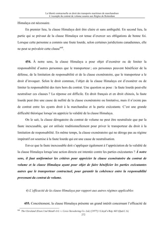 La liberté contractuelle en droit des transports maritimes de marchandises
L’exemple du contrat de volume soumis aux Règles de Rotterdam
272
Himalaya est nécessaire.
En premier lieu, la clause Himalaya doit être claire et sans ambiguïté. En second lieu, la
partie qui se prévaut de la clause Himalaya est tenue d’exercer ses obligations de bonne foi.
Lorsque cette personne a commis une foute lourde, selon certaines juridictions canadiennes, elle
ne peut se prévaloir cette clause668
.
454. À notre sens, la clause Himalaya a pour objet d’exonérer ou de limiter la
responsabilité d’autres personnes que le transporteur ; ces personnes peuvent bénéficier de la
défense, de la limitation de responsabilité et de la clause exonératoire, que le transporteur a le
droit d’invoquer. Selon le droit commun, l’objet de la clause Himalaya est d’exonérer ou de
limiter la responsabilité des tiers hors du contrat. Une question se pose : la faute lourde peut-elle
neutraliser ces clauses ? La réponse est difficile. En droit français et en droit chinois, la faute
lourde peut être une cause de nullité de la clause exonératoire ou limitative, mais il n’existe pas
de contrat entre les ayants droit à la marchandise et la partie exécutante. C’est une grande
difficulté théorique lorsqu’on apprécie la validité de la clause Himalaya.
On le sait, la clause dérogatoire du contrat de volume ne peut être neutralisée que par la
faute inexcusable, qui est utilisée traditionnellement pour priver le transporteur du droit à la
limitation de responsabilité. En même temps, la clause exonératoire qui ne déroge pas au régime
impératif est soumise à la faute lourde qui est une cause de neutralisation.
Est-ce que la faute inexcusable doit s’appliquer également à l’appréciation de la validité de
la clause Himalaya lorsqu’une action directe est intentée contre les parties exécutantes ? À notre
sens, il faut uniformiser les critères pour apprécier la clause exonératoire du contrat de
volume et la clause Himalaya ayant pour objet de faire bénéficier les parties exécutantes
autres que le transporteur contractuel, pour garantir la cohérence entre la responsabilité
provenant du contrat de volume.
4) L’efficacité de la clause Himalaya par rapport aux autres régimes applicables
455. Concrètement, la clause Himalaya présente un grand intérêt concernant l’efficacité de
668
The Cleveland (Eisen Und Metall A.G. v. Ceres Stevedoring Co. Ltd.) [1977] 1 Lloyd’s Rep. 665 (Qué.C.A)
 