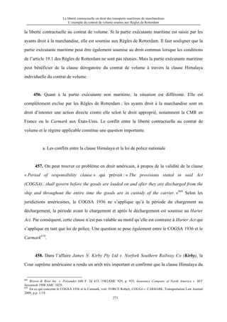 La liberté contractuelle en droit des transports maritimes de marchandises
L’exemple du contrat de volume soumis aux Règles de Rotterdam
273
la liberté contractuelle au contrat de volume. Si la partie exécutante maritime est saisie par les
ayants droit à la marchandise, elle est soumise aux Règles de Rotterdam. Il faut souligner que la
partie exécutante maritime peut être également soumise au droit commun lorsque les conditions
de l’article 19.1 des Règles de Rotterdam ne sont pas réunies. Mais la partie exécutante maritime
peut bénéficier de la clause dérogatoire du contrat de volume à travers la clause Himalaya
individuelle du contrat de volume.
456. Quant à la partie exécutante non maritime, la situation est différente. Elle est
complètement exclue par les Règles de Rotterdam ; les ayants droit à la marchandise sont en
droit d’intenter une action directe contre elle selon le droit approprié, notamment la CMR en
France ou le Carmark aux États-Unis. Le conflit entre la liberté contractuelle au contrat de
volume et le régime applicable constitue une question importante.
a. Les conflits entre la clause Himalaya et la loi de police nationale
457. On peut trouver ce problème en droit américain, à propos de la validité de la clause
« Period of responsibility clause » qui prévoit : « The provisions stated in said Act
(COGSA)...shall govern before the goods are loaded on and after they are discharged from the
ship and throughout the entire time the goods are in custody of the carrier. »669
Selon les
juridictions américaines, le COGSA 1936 ne s’applique qu’à la période du chargement au
déchargement, la période avant le chargement et après le déchargement est soumise au Harter
Act. Par conséquent, cette clause n’est pas valable au motif qu’elle est contraire à Harter Act qui
s’applique en tant que loi de police. Une question se pose également entre le COGSA 1936 et le
Carmark670
.
458. Dans l’affaire James N. Kirby Pty Ltd v. Norfork Southern Railway Co (Kirby), la
Cour suprême américaine a rendu un arrêt très important et confirmé que la clause Himalaya du
669
Brown & Root Inc. v. Peisander 648 F. 2d 415, 1982AMC 929, p. 935; Insurance Company of North America v. M/V
Savannah 1998 AMC 1029.
670
En ce qui concerne le COGSA 1936 et le Carmark, voir: FORCE Robert, COGSA v. CARMARK, Transportation Law Journal
2009, p.p. 1/19.
 