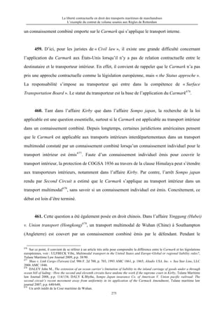 La liberté contractuelle en droit des transports maritimes de marchandises
L’exemple du contrat de volume soumis aux Règles de Rotterdam
275
un connaissement combiné emporte sur le Carmark qui s’applique le transport interne.
459. D’ici, pour les juristes de « Civil law », il existe une grande difficulté concernant
l’application du Carmark aux États-Unis lorsqu’il n’y a pas de relation contractuelle entre le
destinataire et le transporteur intérieur. En effet, il convient de rappeler que le Carmark n’a pas
pris une approche contractuelle comme la législation européenne, mais « the Status approche ».
La responsabilité s’impose au transporteur qui entre dans la compétence de « Surface
Transportation Board ». Le statut du transporteur est la base de l’application du Carmark676
.
460. Tant dans l’affaire Kirby que dans l’affaire Sompo japan, la recherche de la loi
applicable est une question essentielle, surtout si le Carmark est applicable au transport intérieur
dans un connaissement combiné. Depuis longtemps, certaines juridictions américaines pensent
que le Carmark est applicable aux transports intérieurs interdépartementaux dans un transport
multimodal constaté par un connaissement combiné lorsqu’un connaissement individuel pour le
transport intérieur est émis677
. Faute d’un connaissement individuel émis pour couvrir le
transport intérieur, la protection de COGSA 1936 au travers de la clause Himalaya peut s’étendre
aux transporteurs intérieurs, notamment dans l’affaire Kirby. Par contre, l’arrêt Sompo japan
rendu par Second Circuit a estimé que le Carmark s’applique au transport intérieur dans un
transport multimodal678
, sans savoir si un connaissement individuel est émis. Concrètement, ce
débat est loin d’être terminé.
461. Cette question a été également posée en droit chinois. Dans l’affaire Yinggang (Hubei)
v. Union transport (Hongkong)679
, un transport multimodal de Wuhan (Chine) à Southampton
(Angleterre) est couvert par un connaissement combiné émis par le défendant. Pendant le
676
Sur ce point, il convient de se référer à un article très utile pour comprendre la différence entre le Carmark et les législations
européennes, voir : ULFBECK Vibe, Multimodal transport in the United States and Europe-Global or regional liability rules?,
Tulane Maritime Law Journal 2009, p.p. 38/90.
677
Shao v. Link Cargo (Taiwan) Ltd. 986 F. 2d 700, p. 703, 1993 AMC 1861, p. 1865; Altadis USA, Inc. v. Sea Star Line, LLC
2006 AMC 1846.
678
DALEY John M., The extension of an ocean carrier’s limitation of liability to the inland carriage of goods under a through
ocean bill of lading : How the second and eleventh circuits have undone the work if the supreme court in Kirby, Tulane Maritime
law Journal 2008, p.p. 114/134; DALY K.Blythe, Sompo Japan insurance Co. of American V. Union pacific railroad: The
second circuit’s recent movement away from uniformity in its application of the Carmack Amendment, Tulane maritime law
journal 2007, p.p. 640/648;
679
Un arrêt inédit de la Cour maritime de Wuhan.
 