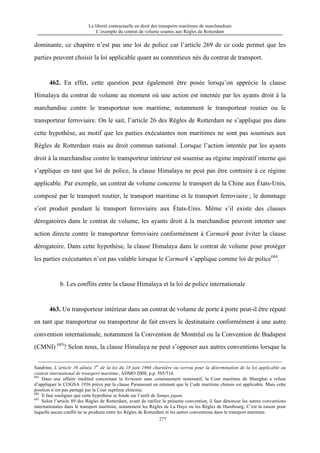 La liberté contractuelle en droit des transports maritimes de marchandises
L’exemple du contrat de volume soumis aux Règles de Rotterdam
277
dominante, ce chapitre n’est pas une loi de police car l’article 269 de ce code permet que les
parties peuvent choisir la loi applicable quant au contentieux nés du contrat de transport.
462. En effet, cette question peut également être posée lorsqu’on apprécie la clause
Himalaya du contrat de volume au moment où une action est intentée par les ayants droit à la
marchandise contre le transporteur non maritime, notamment le transporteur routier ou le
transporteur ferroviaire. On le sait, l’article 26 des Règles de Rotterdam ne s’applique pas dans
cette hypothèse, au motif que les parties exécutantes non maritimes ne sont pas soumises aux
Règles de Rotterdam mais au droit commun national. Lorsque l’action intentée par les ayants
droit à la marchandise contre le transporteur intérieur est soumise au régime impératif interne qui
s’applique en tant que loi de police, la clause Himalaya ne peut pas être contraire à ce régime
applicable. Par exemple, un contrat de volume concerne le transport de la Chine aux États-Unis,
composé par le transport routier, le transport maritime et le transport ferroviaire ; le dommage
s’est produit pendant le transport ferroviaire aux États-Unis. Même s’il existe des clauses
dérogatoires dans le contrat de volume, les ayants droit à la marchandise peuvent intenter une
action directe contre le transporteur ferroviaire conformément à Carmark pour éviter la clause
dérogatoire. Dans cette hypothèse, la clause Himalaya dans le contrat de volume pour protéger
les parties exécutantes n’est pas valable lorsque le Carmark s’applique comme loi de police684
.
b. Les conflits entre la clause Himalaya et la loi de police internationale
463. Un transporteur intérieur dans un contrat de volume de porte à porte peut-il être réputé
en tant que transporteur ou transporteur de fait envers le destinataire conformément à une autre
convention internationale, notamment la Convention de Montréal ou la Convention de Budapest
(CMNI) 685
? Selon nous, la clause Himalaya ne peut s’opposer aux autres conventions lorsque la
Sandrine, L’article 16 alinéa 1er
de la loi du 18 juin 1966 charnière ou verrou pour la détermination de la loi applicable au
contrat international de transport maritime, ADMO 2008, p.p. 505/516.
683
Dans une affaire inedited concernant la livraison sans conaissement nominatif, la Cour maritime de Shanghai a refuse
d’appliquer le COGSA 1936 prévu par la clause Paramount en retenant que le Code maritime chinois est applicable. Mais cette
position n’est pas partagé par la Cour suprême chinoise.
684
Il faut souligner que cette hypothèse se fonde sur l’arrêt de Sampo japan.
685
Selon l’article 89 des Règles de Rotterdam, avant de ratifier la présente convention, il faut dénoncer les autres conventions
internationales dans le transport maritime, notamment les Règles de La Haye ou les Règles de Hambourg. C’est la raison pour
laquelle aucun conflit ne se produira entre les Règles de Rotterdam et les autres conventions dans le transport maritime.
 