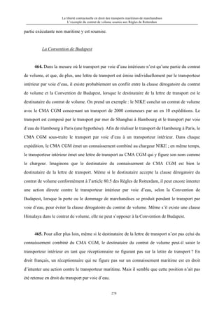 La liberté contractuelle en droit des transports maritimes de marchandises
L’exemple du contrat de volume soumis aux Règles de Rotterdam
278
partie exécutante non maritime y est soumise.
La Convention de Budapest
464. Dans la mesure où le transport par voie d’eau intérieure n’est qu’une partie du contrat
de volume, et que, de plus, une lettre de transport est émise individuellement par le transporteur
intérieur par voie d’eau, il existe probablement un conflit entre la clause dérogatoire du contrat
de volume et la Convention de Budapest, lorsque le destinataire de la lettre de transport est le
destinataire du contrat de volume. On prend un exemple : le NIKE conclut un contrat de volume
avec le CMA CGM concernant un transport de 2000 conteneurs par an en 10 expéditions. Le
transport est composé par le transport par mer de Shanghai à Hambourg et le transport par voie
d’eau de Hambourg à Paris (une hypothèse). Afin de réaliser le transport de Hambourg à Paris, le
CMA CGM sous-traite le transport par voie d’eau à un transporteur intérieur. Dans chaque
expédition, le CMA CGM émet un connaissement combiné au chargeur NIKE ; en même temps,
le transporteur intérieur émet une lettre de transport au CMA CGM qui y figure son nom comme
le chargeur. Imaginons que le destinataire du connaissement de CMA CGM est bien le
destinataire de la lettre de transport. Même si le destinataire accepte la clause dérogatoire du
contrat de volume conformément à l’article 80.5 des Règles de Rotterdam, il peut encore intenter
une action directe contre le transporteur intérieur par voie d’eau, selon la Convention de
Budapest, lorsque la perte ou le dommage de marchandises se produit pendant le transport par
voie d’eau, pour éviter la clause dérogatoire du contrat de volume. Même s’il existe une clause
Himalaya dans le contrat de volume, elle ne peut s’opposer à la Convention de Budapest.
465. Pour aller plus loin, même si le destinataire de la lettre de transport n’est pas celui du
connaissement combiné du CMA CGM, le destinataire du contrat de volume peut-il saisir le
transporteur intérieur en tant que réceptionnaire ne figurant pas sur la lettre de transport ? En
droit français, un réceptionnaire qui ne figure pas sur un connaissement maritime est en droit
d’intenter une action contre le transporteur maritime. Mais il semble que cette position n’ait pas
été retenue en droit du transport par voie d’eau.
 