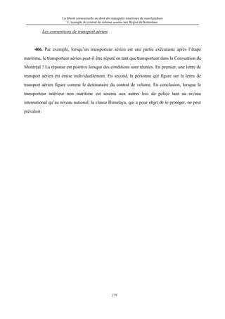 La liberté contractuelle en droit des transports maritimes de marchandises
L’exemple du contrat de volume soumis aux Règles de Rotterdam
279
Les conventions de transport aérien
466. Par exemple, lorsqu’un transporteur aérien est une partie exécutante après l’étape
maritime, le transporteur aérien peut-il être réputé en tant que transporteur dans la Convention de
Montréal ? La réponse est positive lorsque des conditions sont réunies. En premier, une lettre de
transport aérien est émise individuellement. En second, la personne qui figure sur la lettre de
transport aérien figure comme le destinataire du contrat de volume. En conclusion, lorsque le
transporteur intérieur non maritime est soumis aux autres lois de police tant au niveau
international qu’au niveau national, la clause Himalaya, qui a pour objet de le protéger, ne peut
prévaloir.
 