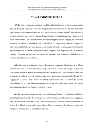 La liberté contractuelle en droit des transports maritimes de marchandises
L’exemple du contrat de volume soumis aux Règles de Rotterdam
281
CONCLUSION DU TITRE 2
467. La mise en place des conditions préalables à la réalisation de la liberté contractuelle a
pour objet d’éviter l’abus de pouvoir du transporteur se trouvant dans une position dominante.
Après avoir examiné ces conditions, on se demande si ces conditions sont efficaces. Quant à la
protection des tiers autres que le chargeur, l’acception expresse de cette personne est exigée pour
éviter effectivement l’abus du transporteur. Concernant la protection du chargeur, un contractant
du contrat de volume, certains doutent de l’efficacité de ces conditions préalables. On pense à la
négociation individuelle qui n’est qu’une condition alternative. Ce souci nous paraît inutile n’est
pas nécessaire car le contrat d’adhésion est exclu. De plus, il est important que soit donné au
chargeur l’occasion de conclure un contrat de transport sans dérogation. Globalement, la
protection du chargeur est suffisante.
468. Bien que le législateur a ignoré la question concernant l’incidence de la liberté
contractuelle dans le contrat de volume lorsque ce dernier concerne le transport multimodal,
cette lacune législative pourrait être comblée par les interprétations. La liberté contractuelle dans
le contrat de volume ne peut s’opposer aux autres conventions internationales lorsqu’elles
s’appliquent a priori. Pour réaliser la liberté contractuelle dans le contrat de volume,
l’introduction de la clause Himalaya conventionnelle est nécessaire pour protéger les parties
exécutantes qui ne sont pas partie au contrat de volume.
469. De toute façon, la mise en place des conditions préalables à la réalisation de la liberté
contractuelle dans le contrat de volume est une protection pour les petits ou moyens chargeur; ce
sont les mesures efficaces pour éviter l’abus de transporteur. Même s’il existe des défauts, les
limites à la liberté contractuelle seront plus efficaces, notamment la prise en compte des
obligations impératives et le principe de bonne foi.
 