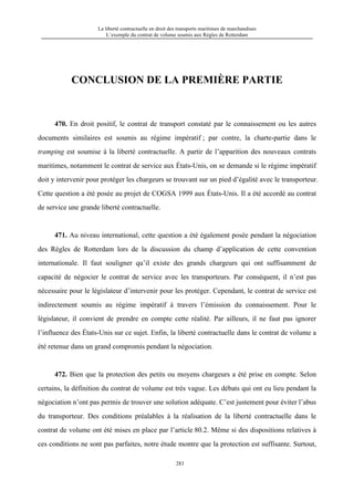 La liberté contractuelle en droit des transports maritimes de marchandises
L’exemple du contrat de volume soumis aux Règles de Rotterdam
283
CONCLUSION DE LA PREMIÈRE PARTIE
470. En droit positif, le contrat de transport constaté par le connaissement ou les autres
documents similaires est soumis au régime impératif ; par contre, la charte-partie dans le
tramping est soumise à la liberté contractuelle. A partir de l’apparition des nouveaux contrats
maritimes, notamment le contrat de service aux États-Unis, on se demande si le régime impératif
doit y intervenir pour protéger les chargeurs se trouvant sur un pied d’égalité avec le transporteur.
Cette question a été posée au projet de COGSA 1999 aux États-Unis. Il a été accordé au contrat
de service une grande liberté contractuelle.
471. Au niveau international, cette question a été également posée pendant la négociation
des Règles de Rotterdam lors de la discussion du champ d’application de cette convention
internationale. Il faut souligner qu’il existe des grands chargeurs qui ont suffisamment de
capacité de négocier le contrat de service avec les transporteurs. Par conséquent, il n’est pas
nécessaire pour le législateur d’intervenir pour les protéger. Cependant, le contrat de service est
indirectement soumis au régime impératif à travers l’émission du connaissement. Pour le
législateur, il convient de prendre en compte cette réalité. Par ailleurs, il ne faut pas ignorer
l’influence des États-Unis sur ce sujet. Enfin, la liberté contractuelle dans le contrat de volume a
été retenue dans un grand compromis pendant la négociation.
472. Bien que la protection des petits ou moyens chargeurs a été prise en compte. Selon
certains, la définition du contrat de volume est très vague. Les débats qui ont eu lieu pendant la
négociation n’ont pas permis de trouver une solution adéquate. C’est justement pour éviter l’abus
du transporteur. Des conditions préalables à la réalisation de la liberté contractuelle dans le
contrat de volume ont été mises en place par l’article 80.2. Même si des dispositions relatives à
ces conditions ne sont pas parfaites, notre étude montre que la protection est suffisante. Surtout,
 