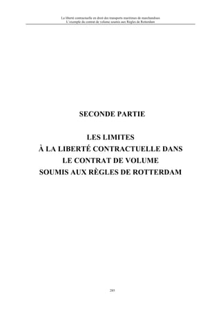 La liberté contractuelle en droit des transports maritimes de marchandises
L’exemple du contrat de volume soumis aux Règles de Rotterdam
285
SECONDE PARTIE
LES LIMITES
À LA LIBERTÉ CONTRACTUELLE DANS
LE CONTRAT DE VOLUME
SOUMIS AUX RÈGLES DE ROTTERDAM
 