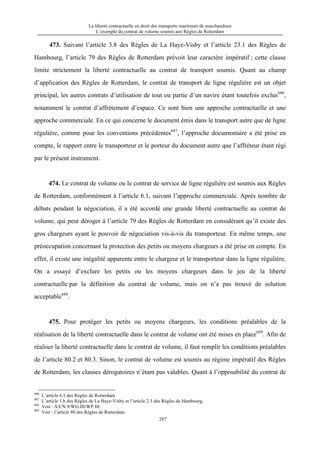 La liberté contractuelle en droit des transports maritimes de marchandises
L’exemple du contrat de volume soumis aux Règles de Rotterdam
287
473. Suivant l’article 3.8 des Règles de La Haye-Visby et l’article 23.1 des Règles de
Hambourg, l’article 79 des Règles de Rotterdam prévoit leur caractère impératif ; cette clause
limite strictement la liberté contractuelle au contrat de transport soumis. Quant au champ
d’application des Règles de Rotterdam, le contrat de transport de ligne régulière est un objet
principal, les autres contrats d’utilisation de tout ou partie d’un navire étant toutefois exclus686
,
notamment le contrat d’affrètement d’espace. Ce sont bien une approche contractuelle et une
approche commerciale. En ce qui concerne le document émis dans le transport autre que de ligne
régulière, comme pour les conventions précédentes687
, l’approche documentaire a été prise en
compte, le rapport entre le transporteur et le porteur du document autre que l’affréteur étant régi
par le présent instrument.
474. Le contrat de volume ou le contrat de service de ligne régulière est soumis aux Règles
de Rotterdam, conformément à l’article 6.1, suivant l’approche commerciale. Après nombre de
débats pendant la négociation, il a été accordé une grande liberté contractuelle au contrat de
volume, qui peut déroger à l’article 79 des Règles de Rotterdam en considérant qu’il existe des
gros chargeurs ayant le pouvoir de négociation vis-à-vis du transporteur. En même temps, une
préoccupation concernant la protection des petits ou moyens chargeurs a été prise en compte. En
effet, il existe une inégalité apparente entre le chargeur et le transporteur dans la ligne régulière.
On a essayé d’exclure les petits ou les moyens chargeurs dans le jeu de la liberté
contractuelle par la définition du contrat de volume, mais on n’a pas trouvé de solution
acceptable688
.
475. Pour protéger les petits ou moyens chargeurs, les conditions préalables de la
réalisation de la liberté contractuelle dans le contrat de volume ont été mises en place689
. Afin de
réaliser la liberté contractuelle dans le contrat de volume, il faut remplir les conditions préalables
de l’article 80.2 et 80.3. Sinon, le contrat de volume est soumis au régime impératif des Règles
de Rotterdam, les clauses dérogatoires n’étant pas valables. Quant à l’opposabilité du contrat de
686
L’article 6.1 des Règles de Rotterdam.
687
L’article 1.b des Règles de La Haye-Visby et l’article 2.3 des Règles de Hambourg.
688
Voir : A/CN.9/WG.III/WP.88.
689
Voir : l’article 80 des Règles de Rotterdam.
 