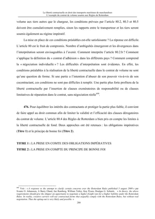 La liberté contractuelle en droit des transports maritimes de marchandises
L’exemple du contrat de volume soumis aux Règles de Rotterdam
288
volume aux tiers autres que le chargeur, les conditions prévues par l’article 80.2, 80.3 et 80.5
doivent être cumulativement remplies, sinon les rapports entre le transporteur et les tiers seront
soumis également au régime impératif.
La mise en place de ces conditions préalables est-elle satisfaisante ? La réponse est difficile.
L’article 80 est le fruit de compromis. Nombre d’ambiguïtés émergeront et les divergences dans
l’interprétation seront envisageables à l’avenir. Comment interprète l’article 80.2.b ? Comment
s’applique la définition du « contrat d’adhésion » dans les différents pays ? Comment comprend
la « négociation individuelle » ? Les difficultés d’interprétation sont évidentes. En effet, les
conditions préalables à la réalisation de la liberté contractuelle dans le contrat de volume ne sont
qu’une question de forme. Si une partie a l’intention d’abuser de son pouvoir vis-à-vis de son
cocontractant, ces conditions ne sont pas difficiles à remplir. Une partie plus forte profitera de la
liberté contractuelle par l’insertion de clauses exonératoires de responsabilité ou de clauses
limitatives de réparation dans le contrat, sans négociation réelle690
.
476. Pour équilibrer les intérêts des contractants et protéger la partie plus faible, il convient
de faire appel au droit commun afin de limiter la validité et l’efficacité des clauses dérogatoires
du contrat de volume. L’article 80.4 des Règles de Rotterdam a bien pris en compte les limites à
la liberté contractuelle de fond. Deux approches ont été retenues : les obligations impératives
(Titre 1) et le principe de bonne foi (Titre 2).
TITRE 1 : LA PRISE EN COMTE DES OBLIGATIONS IMPÉRATIVES
TITRE 2 : LA PRISE EN COMPTE DU PRINCIPE DE BONNE FOI
690
Voir : « A response to the attempt to clarify certain concerns over the Rotterdam Rules published 5 august 2009 » par
Svante O. Johansson, A Barry Oland, Jan Ramberg, William Tetley, Kay Pysen, Doulgas G. Schmitt, « In theory, the above
requirements should give the shipper an opportunity to negotiate a higher freight rate for a higher liability under the Rotterdam
Rules. In reality, creative carriers will use contractual forms that arguably comply with the Rotterdam Rules, but without real
negotiation. Thus the opting-out is very likely and possible. »
 