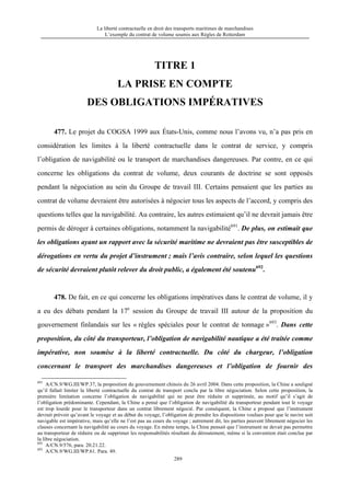 La liberté contractuelle en droit des transports maritimes de marchandises
L’exemple du contrat de volume soumis aux Règles de Rotterdam
289
TITRE 1
LA PRISE EN COMPTE
DES OBLIGATIONS IMPÉRATIVES
477. Le projet du COGSA 1999 aux États-Unis, comme nous l’avons vu, n’a pas pris en
considération les limites à la liberté contractuelle dans le contrat de service, y compris
l’obligation de navigabilité ou le transport de marchandises dangereuses. Par contre, en ce qui
concerne les obligations du contrat de volume, deux courants de doctrine se sont opposés
pendant la négociation au sein du Groupe de travail III. Certains pensaient que les parties au
contrat de volume devraient être autorisées à négocier tous les aspects de l’accord, y compris des
questions telles que la navigabilité. Au contraire, les autres estimaient qu’il ne devrait jamais être
permis de déroger à certaines obligations, notamment la navigabilité691
. De plus, on estimait que
les obligations ayant un rapport avec la sécurité maritime ne devraient pas être susceptibles de
dérogations en vertu du projet d’instrument ; mais l’avis contraire, selon lequel les questions
de sécurité devraient plutôt relever du droit public, a également été soutenu692
.
478. De fait, en ce qui concerne les obligations impératives dans le contrat de volume, il y
a eu des débats pendant la 17e
session du Groupe de travail III autour de la proposition du
gouvernement finlandais sur les « règles spéciales pour le contrat de tonnage »693
. Dans cette
proposition, du côté du transporteur, l’obligation de navigabilité nautique a été traitée comme
impérative, non soumise à la liberté contractuelle. Du côté du chargeur, l’obligation
concernant le transport des marchandises dangereuses et l’obligation de fournir des
691
A/CN.9/WG.III/WP.37, la proposition du gouvernement chinois du 26 avril 2004. Dans cette proposition, la Chine a souligné
qu’il fallait limiter la liberté contractuelle du contrat de transport conclu par la libre négociation. Selon cette proposition, la
première limitation concerne l’obligation de navigabilité qui ne peut être réduite et supprimée, au motif qu’il s’agit de
l’obligation prédominante. Cependant, la Chine a pensé que l’obligation de navigabilité du transporteur pendant tout le voyage
est trop lourde pour le transporteur dans un contrat librement négocié. Par conséquent, la Chine a proposé que l’instrument
devrait prévoir qu’avant le voyage et au début du voyage, l’obligation de prendre les dispositions voulues pour que le navire soit
navigable est impérative, mais qu’elle ne l’est pas au cours du voyage ; autrement dit, les parties peuvent librement négocier les
clauses concernant la navigabilité au cours du voyage. En même temps, la Chine pensait que l’instrument ne devait pas permettre
au transporteur de réduire ou de supprimer les responsabilités résultant du déroutement, même si la convention était conclue par
la libre négociation.
692
A/CN.9/576, para. 20.21.22.
693
A/CN.9/WG.III/WP.61. Para. 49.
 