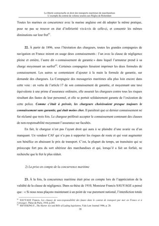 La liberté contractuelle en droit des transports maritimes de marchandises
L’exemple du contrat de volume soumis aux Règles de Rotterdam
20
Toutes les marines en concurrence avec la marine anglaise ont dû adopter la même pratique,
pour ne pas se trouver en état d’infériorité vis-à-vis de celle-ci, et consentir les mêmes
diminutions sur leur fret61
.
22. À partir de 1896, sous l’hésitation des chargeurs, toutes les grandes compagnies de
navigation en France mirent en usage deux connaissements : l’un avec la clause de négligence
pleine et entière, l’autre dit « connaissement de garantie » dans lequel l’armateur prend à sa
charge moyennant un surfret62
. Certaines compagnies faisaient imprimer les deux formules de
connaissement. Les autres se contentaient d’ajouter à la main la formule de garantie, sur
demande des chargeurs. La Compagnie des messageries maritimes alla plus loin encore dans
cette voie : en vertu de l’article 17 de son connaissement de garantie, et moyennant une taxe
équivalente à une prime d’assurance ordinaire, elle assurait les chargeurs contre tous les risques
résultant des fautes de leur personnel, et elle se portait solidairement garante de l’exécution de
cette police. Comme c’était à prévoir, les chargeurs choisissaient presque toujours le
connaissement sans garantie, qui était moins cher. Il paraîtrait que ce dernier connaissement ne
fut réclamé que trois fois. Le chargeur préférait accepter le connaissement contenant des clauses
de non-responsabilité moyennant l’assurance sur facultés.
En fait, le chargeur n’est pas l’ayant droit qui aura à se plaindre d’une avarie ou d’un
manquant. Un vendeur CAF qui n’a pas à supporter les risques de route et qui veut augmenter
son bénéfice en abaissant le prix de transport. C’est, la plupart du temps, un transitaire qui se
préoccupe fort peu du sort ultérieur des marchandises et qui, lorsqu’il a fait un forfait, ne
recherche que le fret le plus réduit.
2) La prise en compte de la concurrence maritime
23. À la fois, la concurrence maritime était prise en compte lors de l’appréciation de la
validité de la clause de négligence. Dans sa thèse de 1910, Monsieur Francis SAUVAGE a pensé
que : « Si nous nous plaçons maintenant à un point de vue purement national, l’interdiction totale
61
SAUVAGE Francis, Les clauses de non-responsabilité des fautes dans le contrat de transport par mer en France et à
l’étranger, Thèse de Paris, 1910, p.203.
62
SIEVEKING F., The Harter Act and Bills of Lading legislation, Yale Law Journal 1906, p. 28.
 