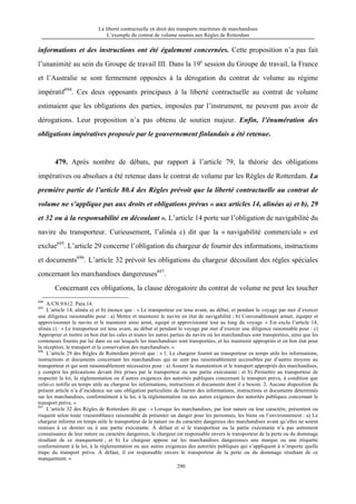 La liberté contractuelle en droit des transports maritimes de marchandises
L’exemple du contrat de volume soumis aux Règles de Rotterdam
290
informations et des instructions ont été également concernées. Cette proposition n’a pas fait
l’unanimité au sein du Groupe de travail III. Dans la 19e
session du Groupe de travail, la France
et l’Australie se sont fermement opposées à la dérogation du contrat de volume au régime
impératif694
. Ces deux opposants principaux à la liberté contractuelle au contrat de volume
estimaient que les obligations des parties, imposées par l’instrument, ne peuvent pas avoir de
dérogations. Leur proposition n’a pas obtenu de soutien majeur. Enfin, l’énumération des
obligations impératives proposée par le gouvernement finlandais a été retenue.
479. Après nombre de débats, par rapport à l’article 79, la théorie des obligations
impératives ou absolues a été retenue dans le contrat de volume par les Règles de Rotterdam. La
première partie de l’article 80.4 des Règles prévoit que la liberté contractuelle au contrat de
volume ne s’applique pas aux droits et obligations prévus « aux articles 14, alinéas a) et b), 29
et 32 ou à la responsabilité en découlant ». L’article 14 porte sur l’obligation de navigabilité du
navire du transporteur. Curieusement, l’alinéa c) dit que la « navigabilité commerciale » est
exclue695
. L’article 29 concerne l’obligation du chargeur de fournir des informations, instructions
et documents696
. L’article 32 prévoit les obligations du chargeur découlant des règles spéciales
concernant les marchandises dangereuses697
.
Concernant ces obligations, la clause dérogatoire du contrat de volume ne peut les toucher
694
A/CN.9/612. Para.14.
695
L’article 14, alinéa a) et b) énonce que : « Le transporteur est tenu avant, au début, et pendant le voyage par mer d’exercer
une diligence raisonnable pour : a) Mettre et maintenir le navire en état de navigabilité ; b) Convenablement armer, équiper et
approvisionner le navire et le maintenir ainsi armé, équipé et approvisionné tout au long du voyage. » Est exclu l’article 14,
alinéa c) : « Le transporteur est tenu avant, au début et pendant le voyage par mer d’exercer une diligence raisonnable pour : c)
Approprier et mettre en bon état les cales et toutes les autres parties du navire où les marchandises sont transportées, ainsi que les
conteneurs fournis par lui dans ou sur lesquels les marchandises sont transportées, et les maintenir appropriés et en bon état pour
la réception, le transport et la conservation des marchandises. »
696
L’article 29 des Règles de Rotterdam prévoit que : « 1. Le chargeur fournit au transporteur en temps utile les informations,
instructions et documents concernant les marchandises qui ne sont pas raisonnablement accessibles par d’autres moyens au
transporteur et qui sont raisonnablement nécessaires pour : a) Assurer la manutention et le transport appropriés des marchandises,
y compris les précautions devant être prises par le transporteur ou une partie exécutante ; et b) Permettre au transporteur de
respecter la loi, la réglementation ou d’autres exigences des autorités publiques concernant le transport prévu, à condition que
celui-ci notifie en temps utile au chargeur les informations, instructions et documents dont il a besoin. 2. Aucune disposition du
présent article n’a d’incidence sur une obligation particulière de fournir des informations, instructions et documents déterminés
sur les marchandises, conformément à la loi, à la réglementation ou aux autres exigences des autorités publiques concernant le
transport prévu. »
697
L’article 32 des Règles de Rotterdam dit que : « Lorsque les marchandises, par leur nature ou leur caractère, présentent ou
risquent selon toute vraisemblance raisonnable de présenter un danger pour les personnes, les biens ou l’environnement : a) Le
chargeur informe en temps utile le transporteur de la nature ou du caractère dangereux des marchandises avant qu’elles ne soient
remises à ce dernier ou à une partie exécutante. À défaut et si le transporteur ou la partie exécutante n’a pas autrement
connaissance de leur nature ou caractère dangereux, le chargeur est responsable envers le transporteur de la perte ou du dommage
résultant de ce manquement ; et b) Le chargeur appose sur les marchandises dangereuses une marque ou une étiquette
conformément à la loi, à la réglementation ou aux autres exigences des autorités publiques qui s’appliquent à n’importe quelle
étape du transport prévu. À défaut, il est responsable envers le transporteur de la perte ou du dommage résultant de ce
manquement. »
 