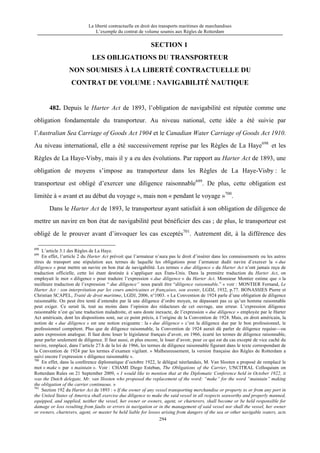La liberté contractuelle en droit des transports maritimes de marchandises
L’exemple du contrat de volume soumis aux Règles de Rotterdam
294
SECTION 1
LES OBLIGATIONS DU TRANSPORTEUR
NON SOUMISES À LA LIBERTÉ CONTRACTUELLE DU
CONTRAT DE VOLUME : NAVIGABILITÉ NAUTIQUE
482. Depuis le Harter Act de 1893, l’obligation de navigabilité est réputée comme une
obligation fondamentale du transporteur. Au niveau national, cette idée a été suivie par
l’Australian Sea Carriage of Goods Act 1904 et le Canadian Water Carriage of Goods Act 1910.
Au niveau international, elle a été successivement reprise par les Règles de La Haye698
et les
Règles de La Haye-Visby, mais il y a eu des évolutions. Par rapport au Harter Act de 1893, une
obligation de moyens s’impose au transporteur dans les Règles de La Haye-Visby : le
transporteur est obligé d’exercer une diligence raisonnable699
. De plus, cette obligation est
limitée à « avant et au début du voyage », mais non « pendant le voyage »700
.
Dans le Harter Act de 1893, le transporteur ayant satisfait à son obligation de diligence de
mettre un navire en bon état de navigabilité peut bénéficier des cas ; de plus, le transporteur est
obligé de le prouver avant d’invoquer les cas exceptés701
. Autrement dit, à la différence des
698
L’article 3.1 des Règles de La Haye.
699
En effet, l’article 2 du Harter Act prévoit que l’armateur n’aura pas le droit d’insérer dans les connaissements ou les autres
titres de transport une stipulation aux termes de laquelle les obligations pour l’armateur dudit navire d’exercer la « due
diligence » pour mettre un navire en bon état de navigabilité. Les termes « due diligence » du Harter Act n’ont jamais reçu de
traduction officielle, cette loi étant destinée à s’appliquer aux États-Unis. Dans la première traduction du Harter Act, on
employait le mot « diligence » pour traduire l’expression « due diligence » du Harter Act. Monsieur Montier estime que « la
meilleure traduction de l’expression “ due diligence” nous paraît être “diligence raisonnable.” » voir : MONTIER Fernand, Le
Harter Act : son interprétation par les cours américaines et françaises, son avenir, LGDJ, 1932, p.77. BONASSIES Pierre et
Christian SCAPEL, Traité de droit maritime, LGDJ, 2006, n°1003. « La Convention de 1924 parle d’une obligation de diligence
raisonnable. On peut être tenté d’entendre par là une diligence d’ordre moyen, ne dépassant pas ce qu’un homme raisonnable
peut exiger. Ce serait là, tout au moins dans l’opinion des rédacteurs de cet ouvrage, une erreur. L’expression diligence
raisonnable n’est qu’une traduction maladroite, et sans doute inexacte, de l’expression « due diligence » employée par le Harter
Act américain, dont les dispositions sont, sur ce point précis, à l’origine de la Convention de 1924. Mais, en droit américain, la
notion de « due diligence » est une notion exigeante : la « due diligence » c’est la diligence due par le bon professionnel, le
professionnel compétent. Plus que de diligence raisonnable, la Convention de 1924 aurait dû parler de diligence requise—ou
autre expression analogue. Il faut donc louer le législateur français d’avoir, en 1966, écarté les termes de diligence raisonnable,
pour parler seulement de diligence. Il faut aussi, et plus encore, le louer d’avoir, pour ce qui est du cas excepté de vice caché du
navire, remplacé, dans l’article 27.h de la loi de 1966, les termes de diligence raisonnable figurant dans le texte correspondant de
la Convention de 1924 par les termes d’examen vigilant. » Malheureusement, la version française des Règles de Rotterdam a
suivi encore l’expression « diligence raisonnable ».
700
En effet, dans la conférence diplomatique d’octobre 1922, le délégué néerlandais, M. Van Slooten a proposé de remplacé le
mot « make » par « maintain ». Voir : CHAMI Diego Esteban, The Obligations of the Carrier, UNCITRAL Colloquium on
Rotterdam Rules on 21 September 2009, « I would like to mention that at the Diplomatic Conference held in October 1922, it
was the Dutch delegate, Mr. van Slooten who proposed the replacement of the word: “make” for the word “maintain” making
the obligation of the carrier continuous. »
701
Section 192 du Harter Act de 1893 : « If the owner of any vessel transporting merchandise or property to or from any port in
the United States of America shall exercise due diligence to make the said vessel in all respects seaworthy and properly manned,
equipped, and supplied, neither the vessel, her owner or owners, agent, or charterers, shall become or be held responsible for
damage or loss resulting from faults or errors in navigation or in the management of said vessel nor shall the vessel, her owner
or owners, charterers, agent, or master be held liable for losses arising from dangers of the sea or other navigable waters, acts
 