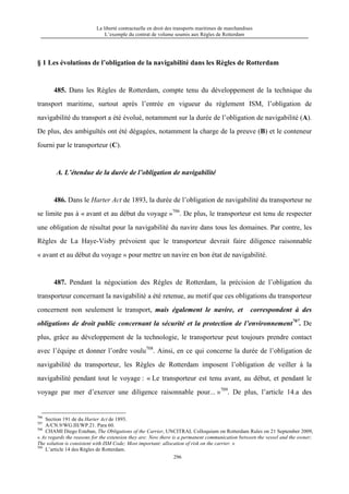 La liberté contractuelle en droit des transports maritimes de marchandises
L’exemple du contrat de volume soumis aux Règles de Rotterdam
296
§ 1 Les évolutions de l’obligation de la navigabilité dans les Règles de Rotterdam
485. Dans les Règles de Rotterdam, compte tenu du développement de la technique du
transport maritime, surtout après l’entrée en vigueur du règlement ISM, l’obligation de
navigabilité du transport a été évolué, notamment sur la durée de l’obligation de navigabilité (A).
De plus, des ambiguïtés ont été dégagées, notamment la charge de la preuve (B) et le conteneur
fourni par le transporteur (C).
A. L’étendue de la durée de l’obligation de navigabilité
486. Dans le Harter Act de 1893, la durée de l’obligation de navigabilité du transporteur ne
se limite pas à « avant et au début du voyage »706
. De plus, le transporteur est tenu de respecter
une obligation de résultat pour la navigabilité du navire dans tous les domaines. Par contre, les
Règles de La Haye-Visby prévoient que le transporteur devrait faire diligence raisonnable
« avant et au début du voyage » pour mettre un navire en bon état de navigabilité.
487. Pendant la négociation des Règles de Rotterdam, la précision de l’obligation du
transporteur concernant la navigabilité a été retenue, au motif que ces obligations du transporteur
concernent non seulement le transport, mais également le navire, et correspondent à des
obligations de droit public concernant la sécurité et la protection de l’environnement707
. De
plus, grâce au développement de la technologie, le transporteur peut toujours prendre contact
avec l’équipe et donner l’ordre voulu708
. Ainsi, en ce qui concerne la durée de l’obligation de
navigabilité du transporteur, les Règles de Rotterdam imposent l’obligation de veiller à la
navigabilité pendant tout le voyage : « Le transporteur est tenu avant, au début, et pendant le
voyage par mer d’exercer une diligence raisonnable pour... »709
. De plus, l’article 14.a des
706
Section 191 de du Harter Act de 1893.
707
A/CN.9/WG.III/WP.21. Para 60.
708
CHAMI Diego Esteban, The Obligations of the Carrier, UNCITRAL Colloquium on Rotterdam Rules on 21 September 2009,
« As regards the reasons for the extension they are: Now there is a permanent communication between the vessel and the owner;
The solution is consistent with ISM Code; Most important: allocation of risk on the carrier. »
709
L’article 14 des Règles de Rotterdam.
 